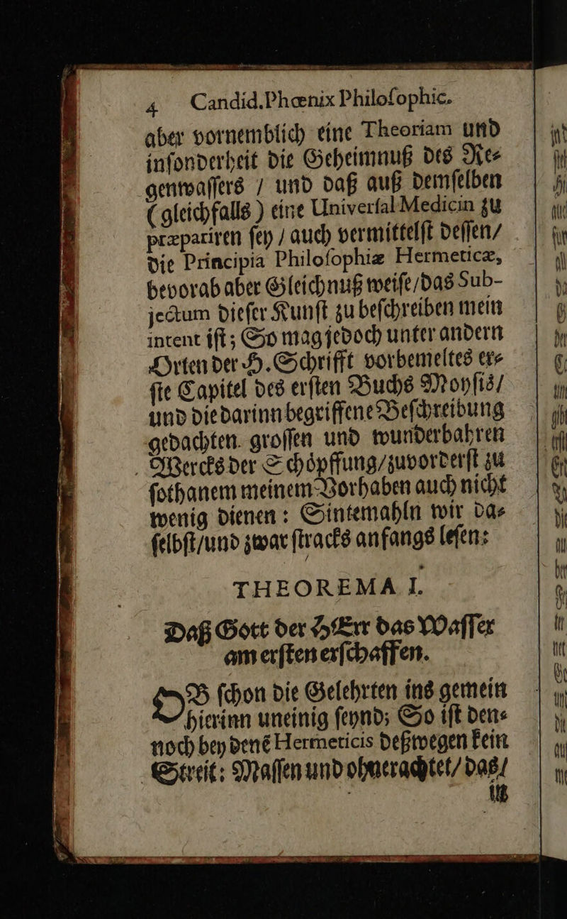    Candid.Phœnix Philoſophic. aber vornemblich eine Theoriam und infonverheit die Geheimnuß des Re⸗ genwaſſers / und daß auß demſelben ( gleichfalls ) eine UlniverfalMedicın zu prpariren ſey / auch vermittelſt deſſen / die Principia Philoſophiæ Hermeticz, bevorababer Gleichnuß weiſe / das Sub- jectum diefer Kunſt zu befchreiben mein intent iſt; So magjedoch unter andern Orten der H. Schrifft vorbemeltes ers ſie Capitel des erſten Buchs Mohſis / und die darinn begriffene Beſchreibung gedachten groſſen und wunderbahren Wearcks der Schoͤpffung / zuvorderſt zu fothanem meinem Vorhaben auch nicht wenig dienen: Sintemahln wir da⸗ ſelbſt / und zwar ſtracks anfangs leſen: THEOREMAI. Daß Gott der HErr das Waſſer am erſten erſchaffen. DD ſchon die Gelehrten ing gemein hierinn uneinig ſeynd; So iſt dene noch bey denẽ Hermeticis deßwegen Fein ‚Streit: Maſſen und ohnerachtet / das | in   