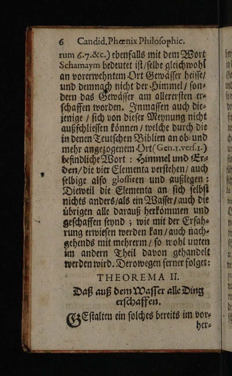    6 Candid.Phenix Philofophie. sum 6.7.82.) ebenfalls mit dem Wort Schamaym bedeutet ift/felbe gleichwohl an vorerwehntem Ort Gewaͤſſer heiſſe / und demnach nicht der Himmel / ſon⸗ dern das Gewaͤſſer am allererſten er⸗ ſchaffen worden. Inmaſſen auch die⸗ jenige / ſich von dieſer Meynung nicht außfchlieffen koͤnnen / welche durch Die in denen Teutſchen Biblien an ob⸗ und mehr angezogenem Ört(Gen.r.verl.ı.) befindliche Ißort : Himmel und Er⸗ den/die vier Elementa verfiehen/ auch felbige alfo glofliren und außlegen : Diemweil die Elementa an ſich ſelbſt nichts anders/als ein Waſſer / auch Die uͤbrigen alle darauß herfömmen und gefchaffen fennd ; wie mit der Erfah⸗ rung eriiefen werden Fan / auch nach⸗ gehends mit mehrerm/ fo wohl unten im andern Theil davon ‚gehandelt werden wird. Deromegen ferner folgen: THEOREMA II. Daß auf dem Waſſer alle Ding erſchaffen.   