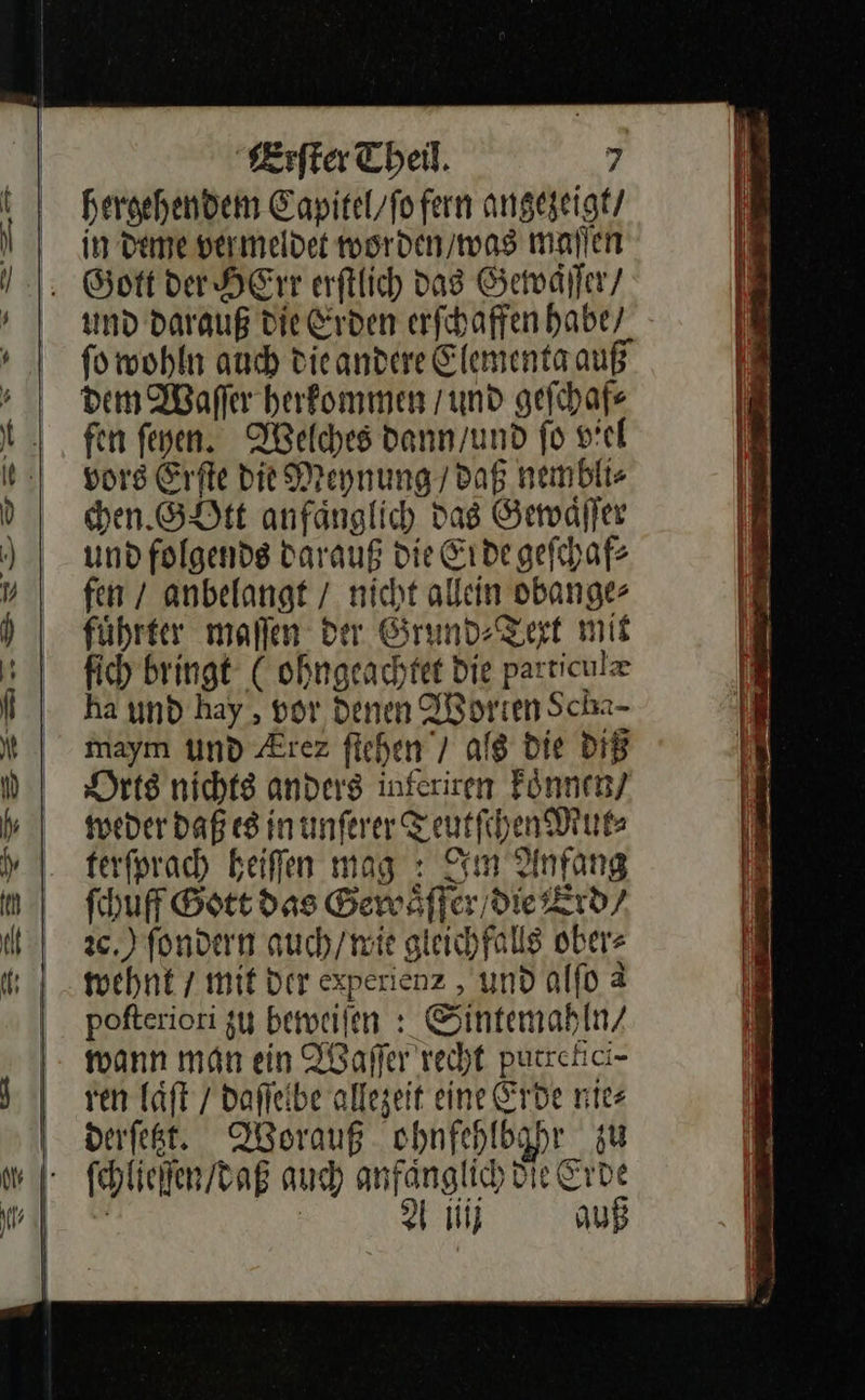 hergehendem Eapitel/fofern angeseigt/ Jin deme vermeldet worden / was maſſen Gott der HErr erſtlich das Gewäſſer / und darauß die Erden erſchaffen habe / ſo wohln auch die andere Elementa auß dem Waſſer herkommen / und geſchaf⸗ fen ſeyen. Welches dann / und fo viel vors Erſte die Meynung / daß nembli⸗ chen. GOtt anfaͤnglich dag Gewaͤſſer und folgends darauß die Erde geſchaf⸗ fen / anbelangt / nicht allein obange⸗ führter mallen der Grund: Zert mit ſich bringt (ohngeachtet Die particulæ ha und hay , vor denen Worten Schz- maym und Ærez ſtehen / ag die diß Orts nichts anders inferiren koͤnnen / weder Daß es inunferer Teutſchen Mut⸗ terforach Beifen mag : Im Anfang fhuf Gott das Gewaͤſſer / die Erd⸗ 2c,) ſondern auch / wie gleichfalls ober⸗ wehnt / mit der experienz, und alſo &amp; pofteriori zu beweiſen: Sintemahln / wann man ein Waſſer recht putrefici⸗ ven laͤſt / daſſelbe allezeit eine Erde nie— derſetzt. Worauß ohnfehlbahr zu ſchlieſſen / daß auch anfanglich Die Erde Aiiij auß 