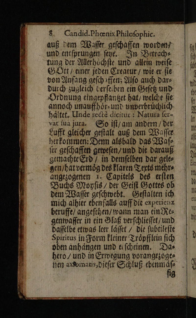    8 Candid.Pheenix Philofophic. aug Dem Waͤſſer gefchaffen worden/ und entfprungen- ſeye. In Betrach⸗ tung der Allerhoͤchſte und allein weiſe GOtt / einer jeden Creatur / wie er ſie von Anfang gefchiffen; Alſo auch dar⸗ durch zugleich derſelben ein Geſetz und Ordnung eingepflantzet hat, welche fie: annoch unauff hoͤr⸗ und unverbruͤchlich haͤltet. Unde rectè dicitut: Natura fer- var {ua jura. So iſt / am andern / der Lufft gleicher geſtalt auß dem Waſſer her kommen: Denn alsbald das Waſ⸗ ſer geſchaffen geweſen / und die darauß gemachte Erd / in demſelben dar gele⸗ gen / hat vermoͤg des klaren Texts mehr⸗ angezogenen ı. Capitels des erſten Buchs Moyſis / der Geiſt Gottes ob dem Waſſer gefehmebt. Geſtalten ich mich alhier ebenfalls auff die expexienz beruffe/ angeſehen wann man ein Re⸗ genwaſſer in ein Glaß verfchlieifet/ und daſſelbe etwas leer laͤſſet / die ſubtileſte Spiritus in Form kleiner Troͤpfflein ſich oben anhaͤngen und eifiheinen. Das hero / und in Ermeaung vorangezoge⸗    a