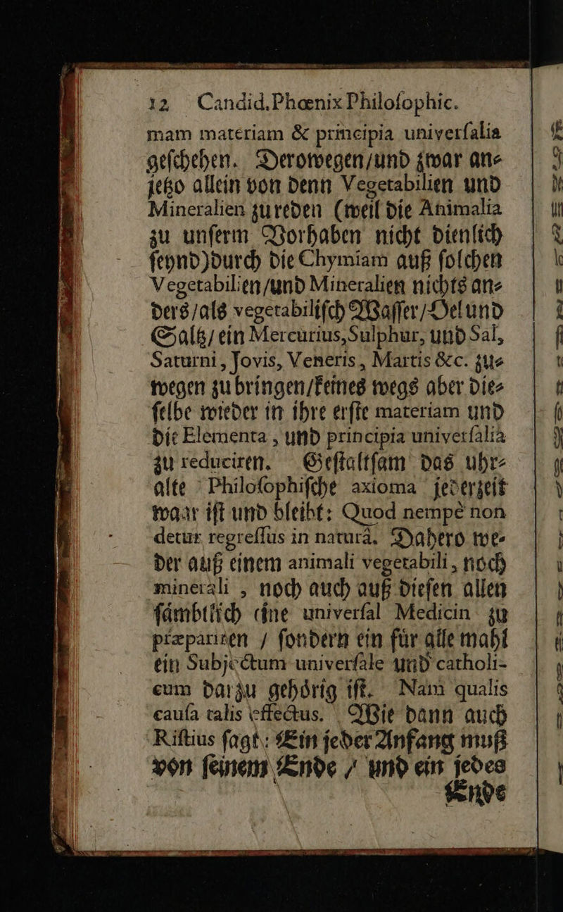  mam materiam &amp; prineipia univerfalia geſchehen. Deromegen/und zwar ans jeßo allein von denn Vegetabilien und Mineralien gureden (meil die Animalia zu unferm Dorhaben nicht dienlich fepnd)durch Die Chymiam auß folchen Vegerabilien/yund Mineralien nichtg an- ders /alg vegerabilifch Waſſer / ORelund Saltz / ein Mercurius,Sulphur, undS al, Saturni,, Jovis, Veneris, Martis &amp;c. zu⸗ wegen zu bringen / keines wegs aber. dies ſelbe wieder in ihre erſte materiam und ‚die Elementa, und principia univerfalia zu redueiren. Geſtaltſam das uhr- alte Philoſophiſche axioma / jederzeit gar iſt und bleibt: Quod nempe non detux regreflus in natura, Dahero we- der auß einem animali vegerabili , noch minerali , noch auch auß dieſen allen ſaͤmbtlich cine univerfal Medicin zu pizparisen / fondern ein für alle mahl ein Subjedtum univerfäle und catholi- eum darzu gehörig it, Nam qualis eaufa talis cffedus. Wie dann auch Riftius ſagt in jeder Anfang muß von feinem Ende / und ein jedes ende    De 2075 > — — se az — BE ner ER