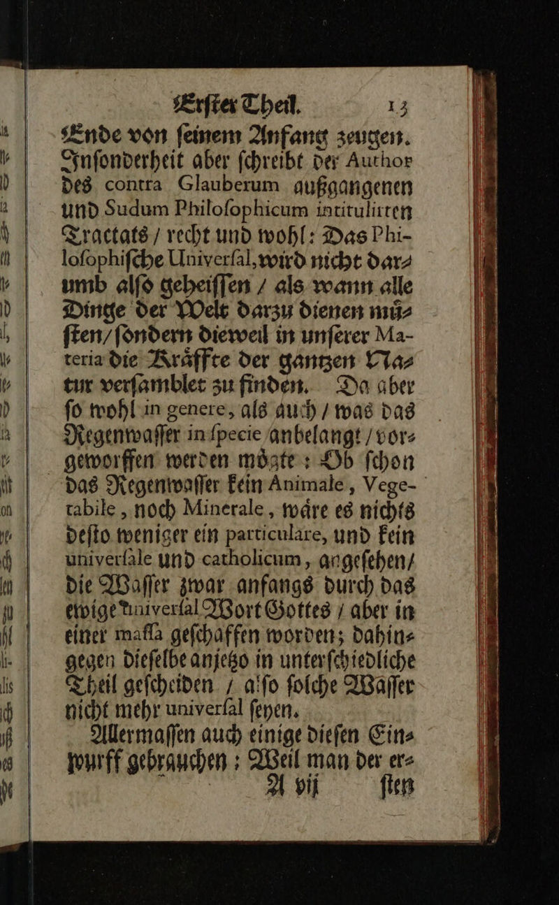  Ende von feinem Anfang zeugen. Inſonderheit aber fehreibt der Auchor des contra Glauberum qußgangenen und Sudum Philofophicum intitulirten Tractats / vecht und wohl: Das Phi- lofophifche Univerfal, wird nicht dar⸗ umb alſo gebeiffen / als wann alle Dinge der Welt darzu dienen mů⸗ ften/fondern dieweil in unferer Ma- teria die Kraͤffte der gantzen Na⸗ tur verfamblet zu finden. Do aber fo mohl in genere, als auch / was dag Regenwaſſer in pecie anbelangt / vor⸗ geworffen werden möste: Ob ſchon rabile „noch Minerale , wäre es nichts deſto weniger ein particulare, und Fein univerfale und catholicum , angefehen/ Die Waſſer zwar anfangs durch Das ewige tinivertal Wort Gottes / aber in einer mafla gefchaffen worden; dahin⸗ gegen Diefelbe anjeßo in unterfchiedliche Theil gefcheiden. / a:fo folche Waſſer nicht mehr univerfal ſeyen. Aller maſſen auch einige diefen Eins wurff gebrauchen ; Weil man der er⸗ | 2a si fien                            