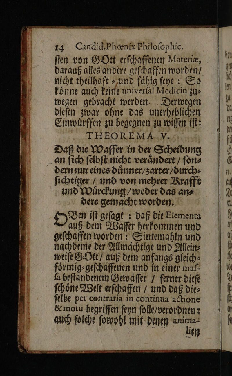fien von GOtt erfchaffenen Materiz, darauf allesandere geſchaffen worden/ nicht theilhaft »,und fahig fine : So koͤnne auch keine univerfal Medicin zu⸗ toegen gebracht werden. Derwegen diefen zwar ohne das unerheblichen Einmwürffen zu begegnen zu willen iſt: THEOREMA.NV. Daß die Waſſer in der Scheidung an ſich ſelbſt nicht verändert, / ſon⸗ dern nur eines duͤnner / zarter / durch⸗ ſichtiger / und von mehrer Krafft und Wuͤrckung / weder das an⸗ dere gemacht worden: on iſt gefagt : Daß Die Elementa -auß dem Waſſer herkommen und gefchaffen worden: Sintemahln und nachdeme Der Allmachtige und Allein⸗ weile GOtt / auß dem anfangs gleich- foͤrmig⸗ geſchaffenen und in einer maf- fa beftandenem Gewaͤſſer / ferner.diefe ſchoͤne Welt erſchaffen / und dag die felbe per contraria in continua actione &amp;moru begriffen ſeyn folle/verordnen: auch ſolche ſowohl mit Denen ir un      