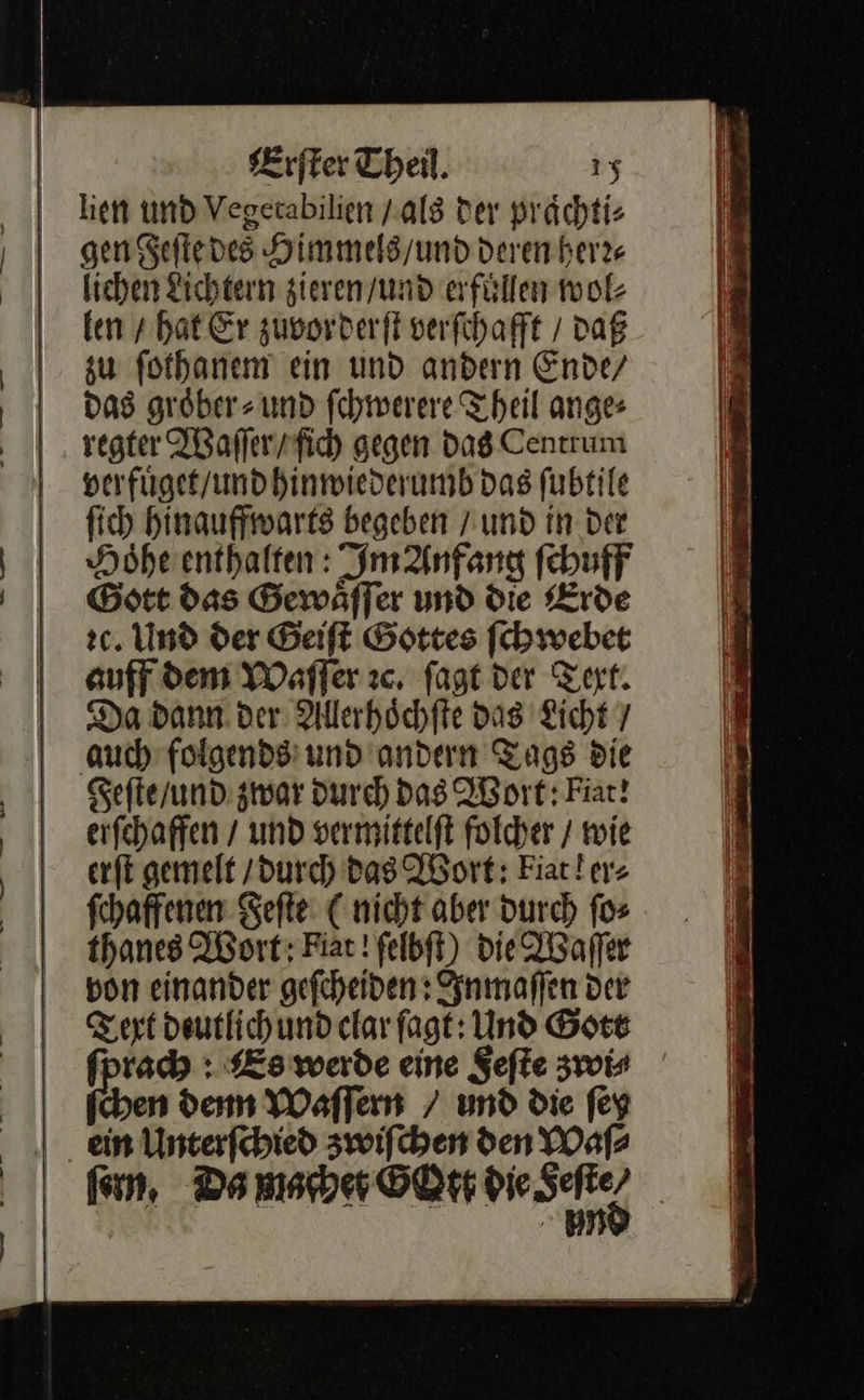    Erſter Theil. 1% hen und Vegetabilien / als Der praͤchti⸗ gen Feſte des Himmels/und Deren herz | lichen Lichtern zieren / und afüllen wol⸗ ken / hat Er zuvorderſt verſchafft / daß zu ſothanem ein und andern Ende/ | das groͤber⸗ und ſchwerere Theil ange | regter Waſſer / fich gegen das Centrum verfuͤget / und hinwiederumb das ſubtile ſich hinauffwarts begeben / und in der Hoͤhe enthalten: Im Anfang ſchuff | Gott das Gewälfer und die Erde 2c. Und der Geiſt Gottes ſchwebet auff dem Waſſer ꝛc. fagt dar Text. Da dann. der: Alllerhöchfte das Ficht 7 auch folgende: und andern Tags Die Ä Feſte / und zwar durch Das Wort: Fiat! | erſchaffen / und vermittelft folcher / wie | erſt gemelt (durch Das Wort: Fiarler: | fchaffenen Feſte C nicht aber durch ſo⸗ thanes Wort: Fiat! felbft) Die Waſſer Bon einander gefcheiden : Inmaſſen der Teaxt deutlich und clar fagt: Und Gott ſprach: Es werde eine Feſte zwi⸗ chen dem Waſſern / und die ſey |. ein Unterfebied zwifchen den Waſ⸗ fen Da macher GOtt bie Set) |   