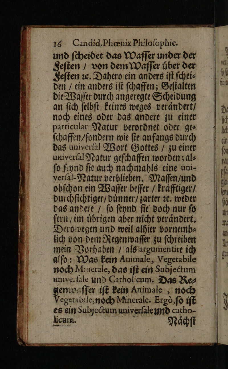 16 Candid.Phenix Philofophic. und ſcheidet das Waſſer under der Seften / von dem Waſſer über der = Seften ıc. Dahero ein anders iſt ſchei⸗ IN den / ein anders ift fchaffen; Geftalten * die Waſſer durch angeregte Scheidung | an ſich ſelbſt keines weges veraͤndert / N noch eines oder Das andere zu einer ſu particular Natur verordnet oder gee 4 fchaffen/fondern wie ſie anfangs durchh das univerſal Wort Gottkes / zu eine univerſal Natur geſchaffen worden; al⸗ * fo ſeynd fie auch nachmahls eine uni- verfal- Natur verblieben. Maſſen / dd obſchon ein Waſſer beffer / Erafftiger/ km durchſichtiger / duͤnner / zarter 2, weder | fd das .andere / fo ſeynd fie doch nur ſo in fern / im übrigen aber nicht verändert. m Diroivegen und weil alhier vornemb- | „ kich von dem Regenwaſſer zu fehreiben In mein Vorhaben / als argumentire id |}, alſo: Was kein Animale, Vegetabile a noch Minerale, das iſt ein Subjedtum univeifale und Gatholicum. Das Res genwaſſer iſt Eein Animale , noch Vegetabile, noch Minerale. Ergò, ſo iſt es ein Subjectum univerſale Und cacho- —* Rachn — 2 ER EEE TE en —7