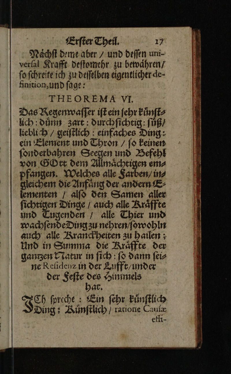 Naͤchſt deme aber 7 und deffen uni- verfal Krafft deſtomehr zu bewähren, ſo ſchreite ich zu deſſelben eigentlicher de- finition, und ſage: THEOREMA VI. Das Regenwaſſer iſt ein ſehr kuͤnſt⸗ lich : dünn. zart: durchſichtig: ſuͤß / | keblib/ geiſtlich einfaches Ding: ein Element und Thron / fo keinen fonderbahren Seegen und Befehl von GOtt dem Allmächtigen em⸗ pfangen. Welches alle Farben / ins gleichem die Anfaͤng der andern E⸗ lementen / alf$ den Samen aller —— Dinge / auch alle Kraͤffte und Tugenden / alle Thier und wachſende Ding zu nehren / ſowohln auch alle Kranckheiten zu hailen; Und in Summa die KRraͤffte der gantʒzen Natur in ſich ſo dann ſei⸗ ne Reſidenz in der Lufft / under der Feſte des Himmels hat. Ch ſpreche: Ein ſehr kuͤnſtlich N Ding: Künfklich ) raione Cruz e —  