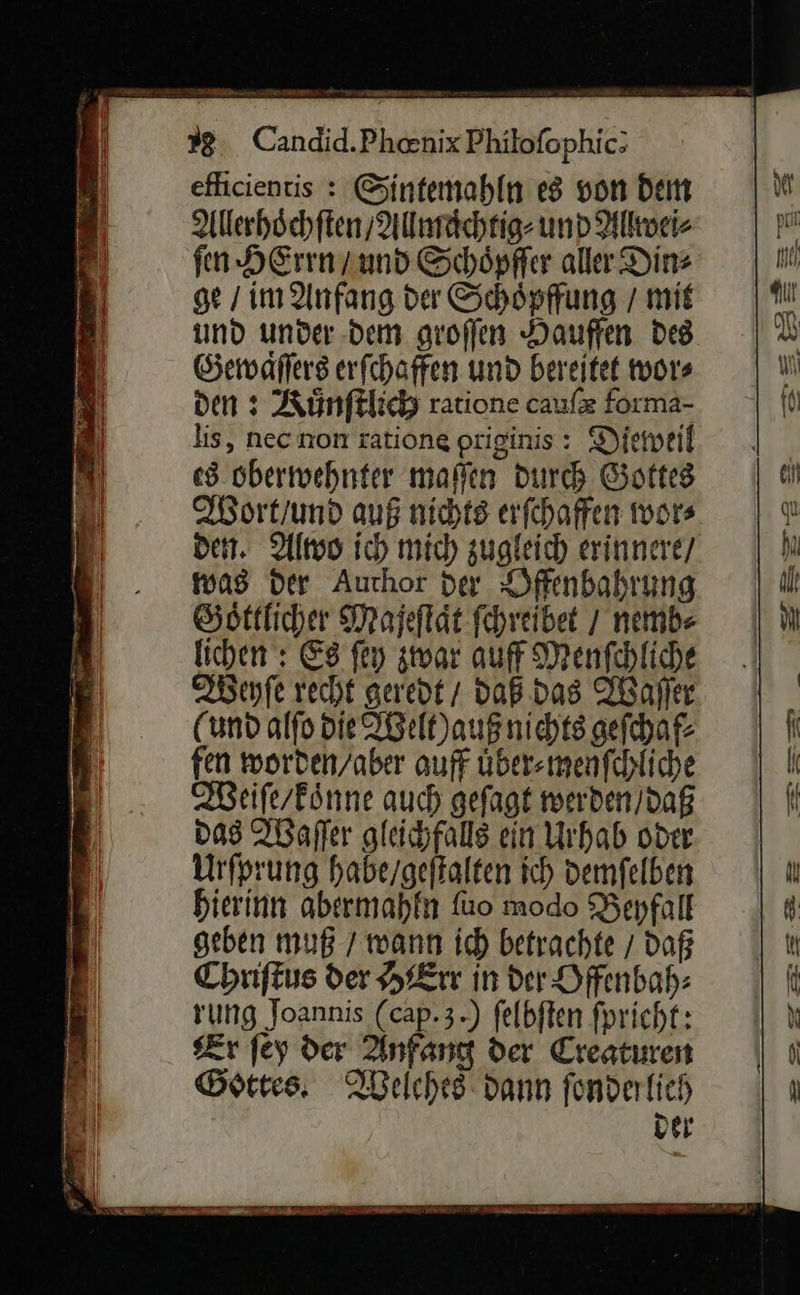 TR un a u eflicientis : Sintemahln es von dem Allerhoͤchſten / Allmaͤchtig⸗ und Allwei⸗ fen HErrn / und Schöpffer aller Din⸗ ge / im Anfang der Schöpffung / mit und under dem aroffen Dauffen Des Gewaͤſſers erfchaffen und bereitet wor⸗ den ı Kuͤnſtlich ratione caufz forma- lis, necnon rationg priginis: Dieweil es obertwehnter malen Durch Gottes Wort / und auß nichts erfchaffen wor⸗ was der Author der Offenbahrung Goͤttlicher Majeflät fehreibet / nemb⸗ lichen: Es ſey zwar auff Menſchliche Weyſe recht geredt / daß das Waſſer (und alſo die Welt) auß nichts geſchaf⸗ fen worden/aber auff uͤber⸗menſchliche Weiſe/koͤnne auch geſagt werden / daß das Waſſer gleichfalls ein Urhab oder Urſprung habe / geſtalten ich demſelben hierinn abermahln ſuo modo Beyfall geben muß / wann ich betrachte / daß Chriſtus der HErr in der Offenbah⸗ rung Joannis (cap.3.) felbften fpricht: Zr fey der Anfang der Creaturen Gottes. Welches dann fonderlich Der
