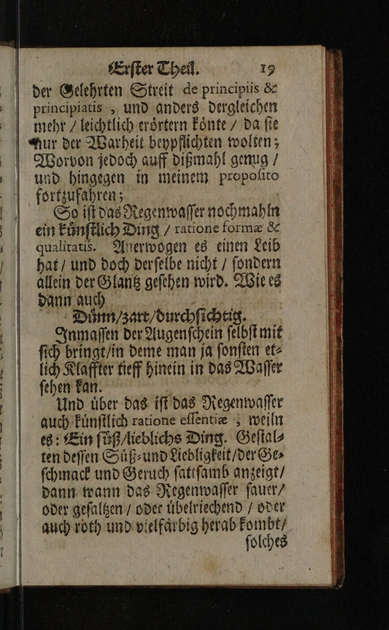 Erſter Theil. 19 mehr / leichtlich erörtern Fönte 7 da fie und hingegen in meinem propolito forfzufahren; So iſt das Regenwaſſer nohmahln ein kuͤnſtlich Ding / ratione form & qualitatis. Anerwogen e8 einen Leib hat / und Doch derfelbe nicht / fondern allein der Glantz gefehen wird, Wie es Bann auch | Duoͤnn / zart / durchſichtig. Inmaſſen der Augenſchein ſelbſt mit ſich bringt / in deme man ja ſonſten et⸗ lich Klaffter tieff hinein in das Waſſer ſehen kan. Und uͤber das iſt das Regenwaſſer auch kuͤnſtlich ratione eflentie , weiln es: Ein fuͤß/lieblichs Ding. Geſtal⸗ ten deſſen Suͤß⸗ und Liebligkeit / der Ge⸗ ſchmack und Geruch ſattſamb anzeigt / Dann wann Das Regenwaſſer fauer/ oder gefalßen / oder Üübelriechend / oder