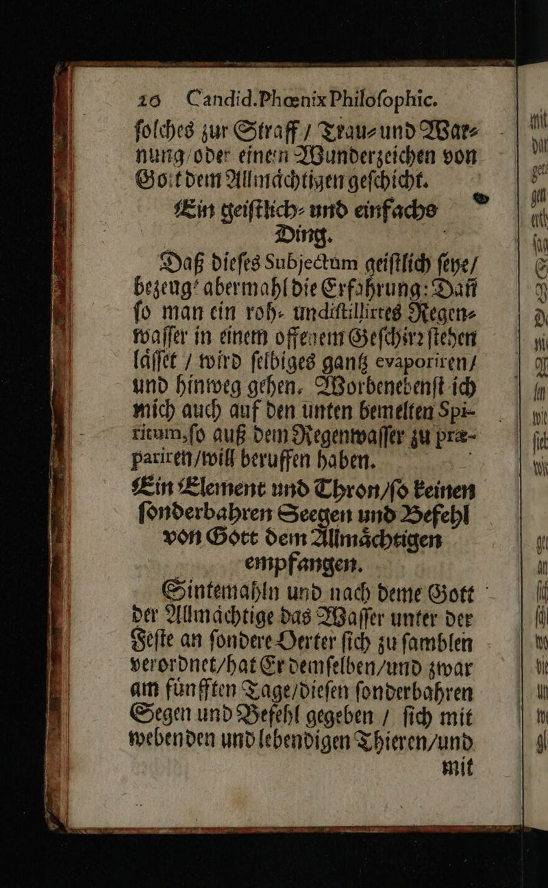 folches zur Straf / Trau⸗ und War⸗ nung/oder einen Wunderzeichen von Gott dem Allmaͤchtigen geſchicht. Kin geiſtlich⸗ und einfache Ding. Daß diefes Subjectum geiftlich ſeye / bezeug? abermahl die Erfahrung: Dan fo man ein roh: undittillireeg Regen⸗ läffet / wird felbiges gantz evaporiren / und hinweg gehen. Worbenebenſt ich mich auch auf den unten bemelten Spi⸗ ritum, ſo auß Dem Regenwaſſer zu pre- pariren / will beruffen haben. Kin Element und Thron / ſo einen ſonderbahren Seegen und Befehl von Gott dem Allmaͤchtigen empfangen. der Allmachtige das Waſſer unter der Sefte an ſondere Derter ſich zu ſamblen veroronet/hat Erdemfelben/und zwar am fünften Tage/diefen fonderbahren Segen und Befehl gegeben / fich mit mebenden undlebendigen Thieren/und mit