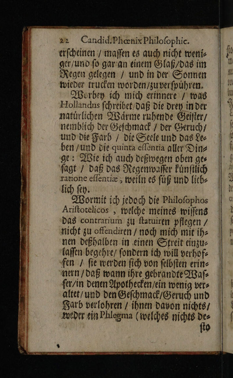 erſcheinen / maffen es auch nicht weni⸗ ger/und fo gar an einem Glaß / das im Regen gelegen / und in der Sonnen wieder trucken worden / zu verſpuͤhren Worbey ich mich erinnere / was Hollandns ſchreibet daß Die drey inder natürlichen Waͤrme ruhende Geifler/ nemblich Der Geſchmack / der Geruch / ben /und die quinta eflentia aller Din⸗ ge: Wie ich auch deßwegen oben ges ſagt / daß das Regenwaſer kuͤnſtlich ratione eſſentiæ; weiln es ſuͤß und lieb⸗ lich fen. Wormit ich jedoch die Philoſophos Ariftotelicos , welche meines wiſſens DAS contrarium zu ftatuiren pflegen / nicht zu offendiren / noch mich mit ih: nen deßhalben in einen Streit einzu: laſſen begehre/ fondern ich will verhof: fen / fie werden fich von ſelbſten erin- nen / daß wann ihre gebrandte Waſ⸗ ſer / in denen Apothecken / ein wenig vers altet / und den Geſchmack / Geruch und Farb verlohren / ihnen davon nichts / weder ein Phlegma (welche nichts Mo {9