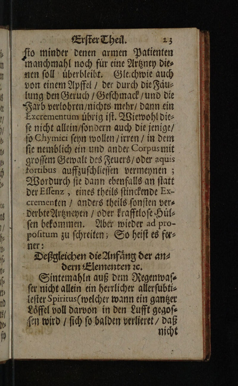 ſto minder denen armen Patienten manchmahl noch für eine Artzney Dies nen ſoll uͤberbleibt. Gleichwie auch von einem Apffel / der durch die Faͤu⸗ lung den Geruch / Geſchmack / und die Farb verlohren / nichts mehr / dann ein Excrementum uͤbrig iſt. Wiewohl die⸗ fe nicht allein/fondern auch Die jenige/ ſo Chymici feyn wollen /irren / in dem fie nemblich ein und ander Corpusmif groſſem Gewalt des Feuers / oder aquis fortibus auffzuſchlieſſen vermeynen; Wordurch fie dann ebenfalls an ſtatt der Eſſenz, eines theils ſtinckende Ex- crementen / anders theils ſonſten vers derbte Artzneyen / oder krafftloſe Huͤl⸗ ‚fen bekommen. Aber wieder ad pro- poſitum zu ſchreiten; So heiſt es fer⸗ ner: Deßgleichen die Anfaͤng der an⸗ dern Elementen ꝛc. Sintemahln auß dem Regenwaſ⸗ ſer nicht allein ein herrlicher allerſubti⸗ leſter Spiritus (welcher wann ein gantzer Loͤffel voll darvon in den Lufft gegoſ⸗ gen wird / ſich ſo balden verlieret/ a ! m