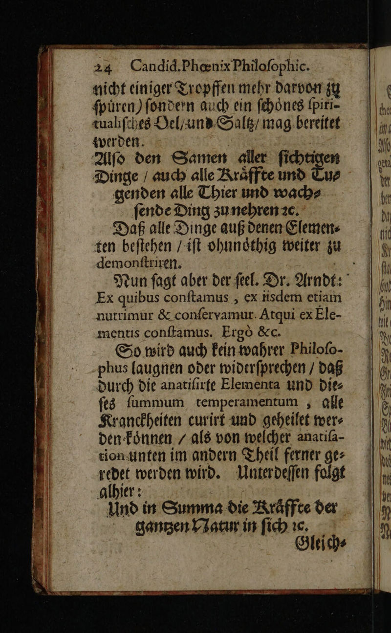 nicht einiger Tropffen mehr darvon zu fpüren) fondern auch ein fehönes fpiri- zualıfches Oel / und Saltz / mag.bereitet werden. | Alſo den Samen aller fichtigen Dinge / auch alle Rräffte und Luz genden alle Thier und wach» fende Ding zu nehren ze. Daß alle Dinge auß denen Elemen⸗ ten beftehen / iſt ohnnoͤthig weiter zu demonftriren. Gr Nun fagt aber der feel. Dr. Arndt: ' Ex quibus conftamus , ex iisdem etiam nutrimur & conferyamur. Atqui exEle- mentis conftamus. Ergò &c. So wird auch Fein wahrer. Philofo- phus laugnen oder widerfprechen / daß Durch Die anatifirfe Elementa und Die ſes fummum temperamentum , ae Kronckheiten curirt und geheilet wer⸗ den koͤnnen / als von welcher anatifa- ton: unten im andern Theil ferner ger redet werden wird. Unterdeſſen folgt ‚albier : Und in Summa die Kräffte der gantʒen Natur in ſich ꝛc. Gleich⸗