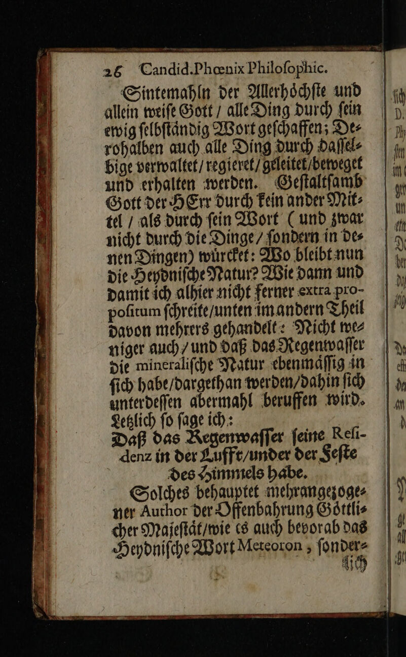 Sintemahln der Allerhöchfte und allein weiſe Gott / ale Ding durch fein ewig ſelbſtaͤndig Wort gefhaffen; Der rohalben auch alle Ding Durch daſſel⸗ bige verwaltet / regieret / geleitet / beweget und erhalten werden. Geſtaltſamb Gott der HErr durch kein ander Mit⸗ tel / als durch ſein Wort (und zwar nicht durch Die Dinge / ſondern in Des nen Dingen) wuͤrcket: Wo bleibt nun die Heydniſche Natur? Wie dann und damit ich alhier nicht ferner extra pro⸗ pofitum ſchreite / unten im andern Theil davon mehrers gehandelt: Neicht we⸗ niger auch / und daß das Regenwaſſer die mineraliſche Natur ebenmaͤſſig in ſich habe / dargethan werden / dahin ſich unterdeſſen abermahl beruffen wird. Letzlich ſo ſage ich: Daß das Regenwaſſer feine Reli- denz in der Kufft/under der Feſte Des Himmels babe. Solches behauptet mehrangezoges ner Author der Dffenbahrung Söttlis cher Majeſtaͤt / wie (8 auch bevorab das Heydnifche Wort Meteoron, fe u