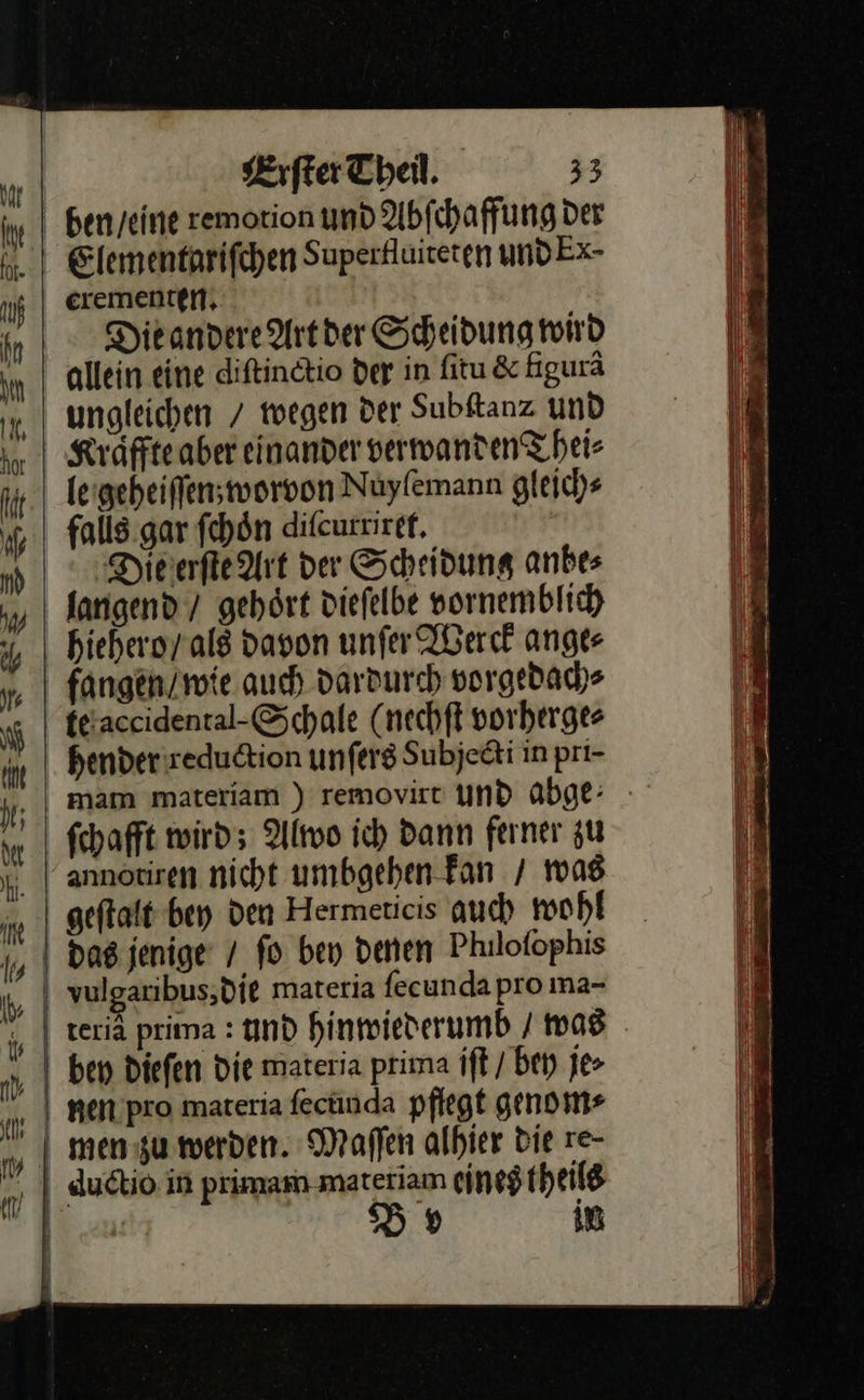                              Erſter Theil. 33 ben / eine rewotion und Abfchaffung der 4. | Elementarifchen Superfluiteten undEx- uf crementen. Die andere Art der Scheidung wird allein eine diſtinctio der in ſitu &amp; figurã ungleichen / wegen der Subſtanz und Kraͤffte aber einander verwanden Thei⸗ A le geheiſſen worvon Nuyſemann gleich⸗ falls gar ſchon diſcurriret. Die erſte Art der Scheidung anbes langend / gehört dieſelbe vornemblich hiehero / als davon unſer Werck ange⸗ fangen / wie auch dardurch vorgedach⸗ te accidental⸗Schale (nechft vorherge⸗ hender reduction unſers Subjecti in prı- mam materiam ) removirt und abge: ſchafft wird; Alwo ich dann ferner zu annotiren nicht umbgehen-Fan / was geftalt bey den Hermeticis auch wohl das jenige / fo ben denen Philofophis | vulgaribus,Ddie materia fecunda pro ına-   — = R => = > \ ben Diefen Die materia prima jſt / bey je> nien pro materia ſecunda pflegt genom⸗ mæen zu werden. Maſſen alhier bie re- ductio in primam materiam eines theils | «u: Br in \ »       