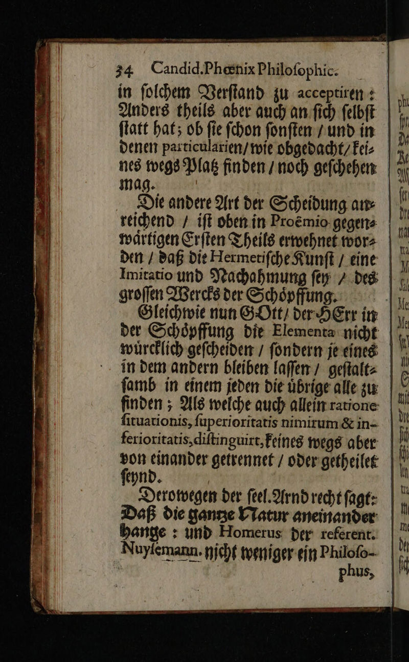  ern ſtatt hat; ob fie fchon fonften / und in denen pasticularien/ wie obgedacht/Fei- reichend / ift oben in Proẽmio gegen⸗ den / daß die Hermetiſche Kunft / eine groſſen Wercks der Schöpffung. in dem andern bleiben laſſen / geſtalt⸗ famb in einem jeden die übrige alle zu finden ; Als welche auch allein ratione: firuationis, fuperioritatis nimirum &amp; in- ferioritatis,diftinguirt, Feineg wegs aber feynd. Ä Deromegen der feel. Arnd recht fagt: Daß die ganze Natur aneinander bante : und Homerus der referent. —  