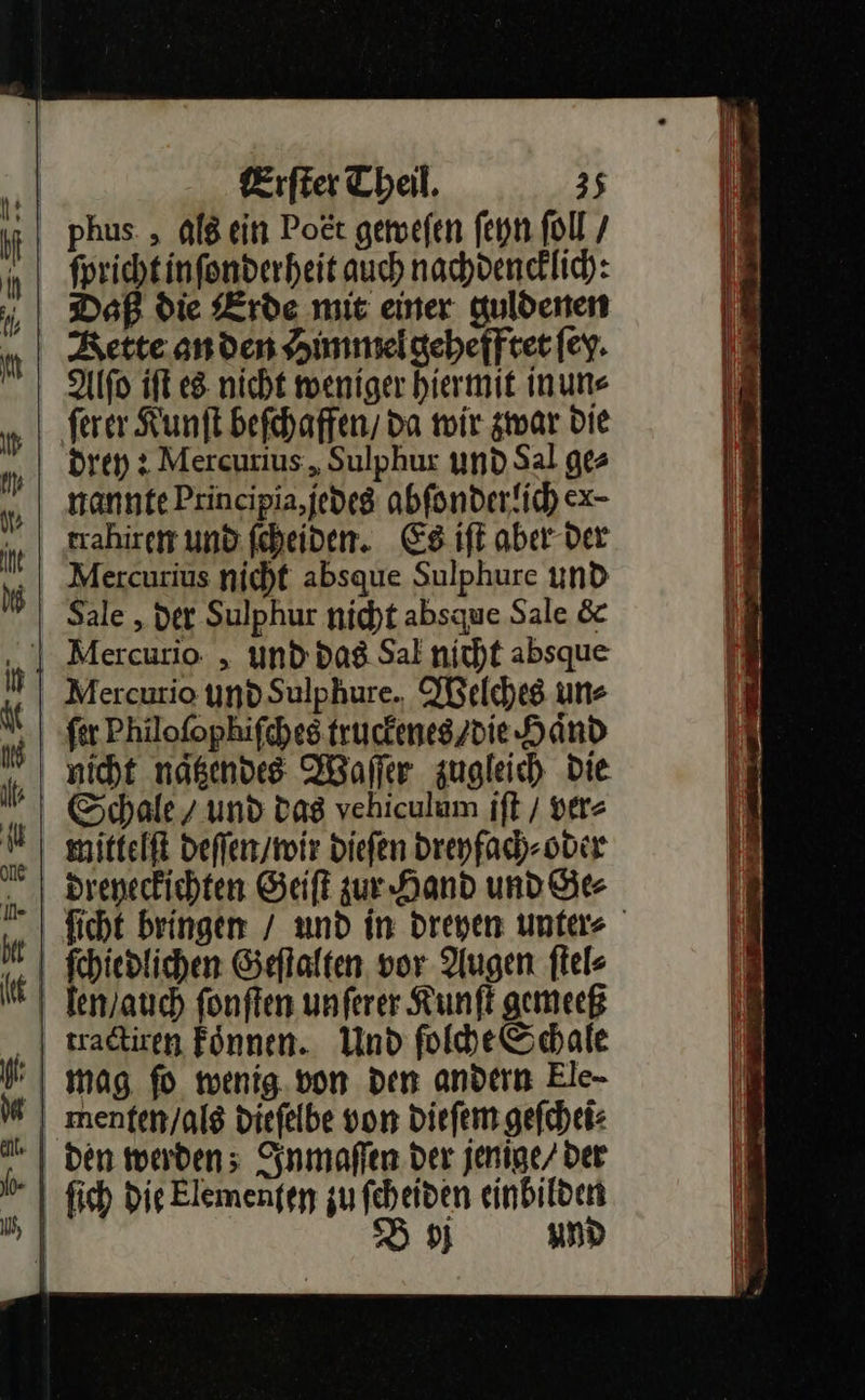  Erſter Theil. 35 ht phus. „ als ein Poet geweſen ſeyn ſoll / forichtinfonderheit auch nachdenklich: Daß die Erde mie einer guldenen Rette anden Himmel gehefftet ſey. Alſo iſt es nicht weniger hiermit in un⸗ ferer Kunſt beſchaffen da mir zwar Die drey: Mercurius „Sulphur und Sal ge⸗ nannte Principia,jedeg abſonderlich ex- trahiren und feheiden. Es iſt aber der w Mercurius nicht absque Sulphure und Sale , der Sulphur nicht absque Sale &amp; ‚| Mercurio „ und das Sal nicht absque il Mercurio und Sulphure. Welches uns | fer Philofophifches truckenes / die Hand nicht naͤtzendes Waſſer zugleich die Schale / und das vehiculum iſt / ver⸗ * mittelſt deſſen / wir dieſen dreyfach⸗ oder dreyeckichten Geiſt zur Hand und Se 4 ſchiedlichen Geſtalten vor Augen ſtel⸗ N Tenyanch ſonſten unferer Kunſt gemeeß tractiren Fönnen. Und ſolche Schale mag ſo wenig von den andern Ele- | menten/alg diefelbe von diefem geſchei⸗ | den werden; Inmaſſen Der jenige/ der | fich Die Elemenfep zu feheiden einbilden B j und                          Eu En EEE ZEN      * 7 = * 7 x . r * — —— — — — Pe