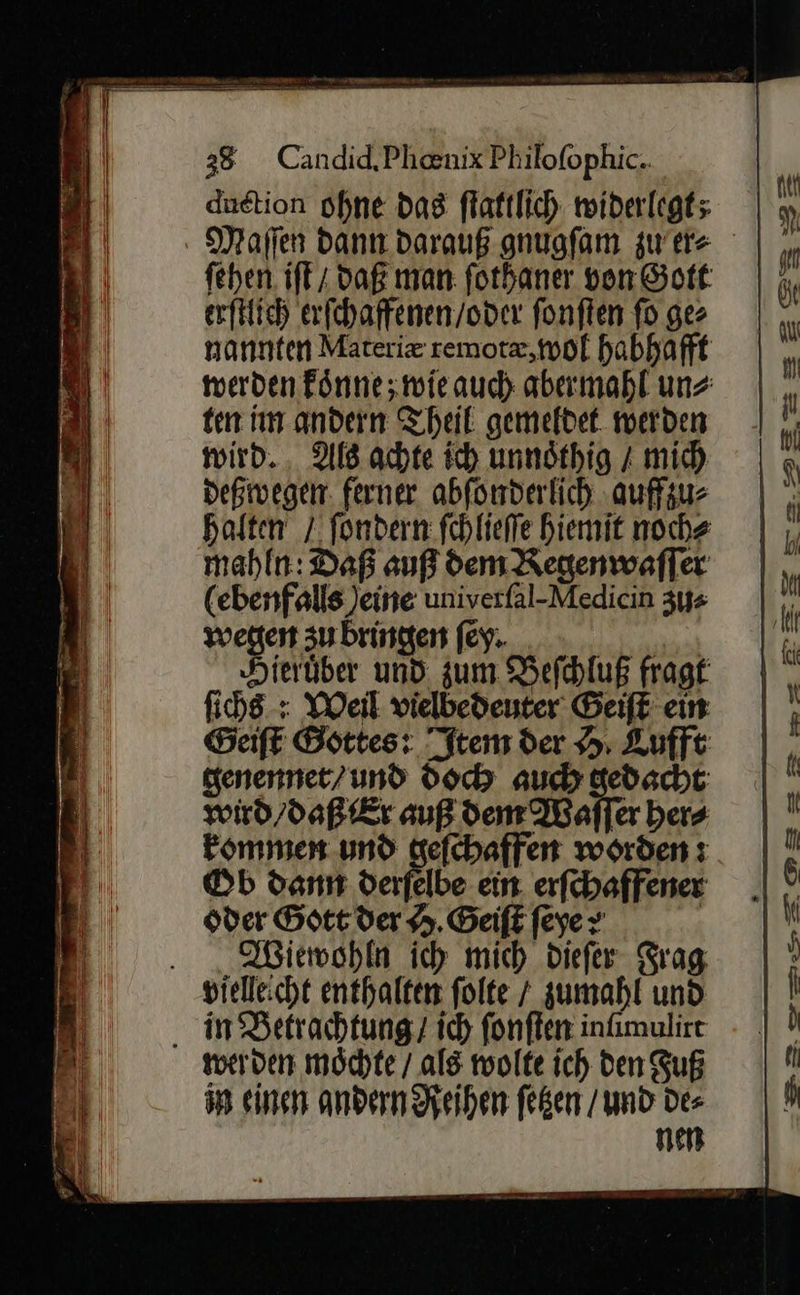   38 Candid,Phenix Philofophic.. duetion ohne dag flaktlich widerlegt; ſehen iſt daß man: ſothaner von Gott erſtlich erſchaffenen / oder ſonſten ſo ge⸗ nannten Materiæ remotæ, wol habhafft werden koͤnne; wie auch abermahl un⸗ ten im andern Theil gemeldet werden wird. Als achte ich unnoͤthig / mich deßwegen ferner abſonderlich auffzu⸗ halten / ſondern ſchlieſſe hiemit noch⸗ mahln: Daß auß dem Regenwaſſer (ebenfalls Jeine univerfal-Medicin zu⸗ wegen zu bringen ſe. Hieruͤber und zum Beſchluß fragt ſichs: Weil vielbedeuter Geiſt ein Geiſt Gottes: Item der H Lufft genennet / und doch auch gedacht wird / daß Er auß dem Waſſer her⸗ kommen und geſchaffen worden: Ob dann derſelbe ein erſchaffener oder Gott der H Geiſt feyer | Wiewohln ich mich Diefer Frag vielleicht enthalten folte / zumahl und in Betrachtung / ich ſonſten infimulire werden möchte / als wolte ich den Fuß in einen andern Reihen feßen / und Des nen —— vn   