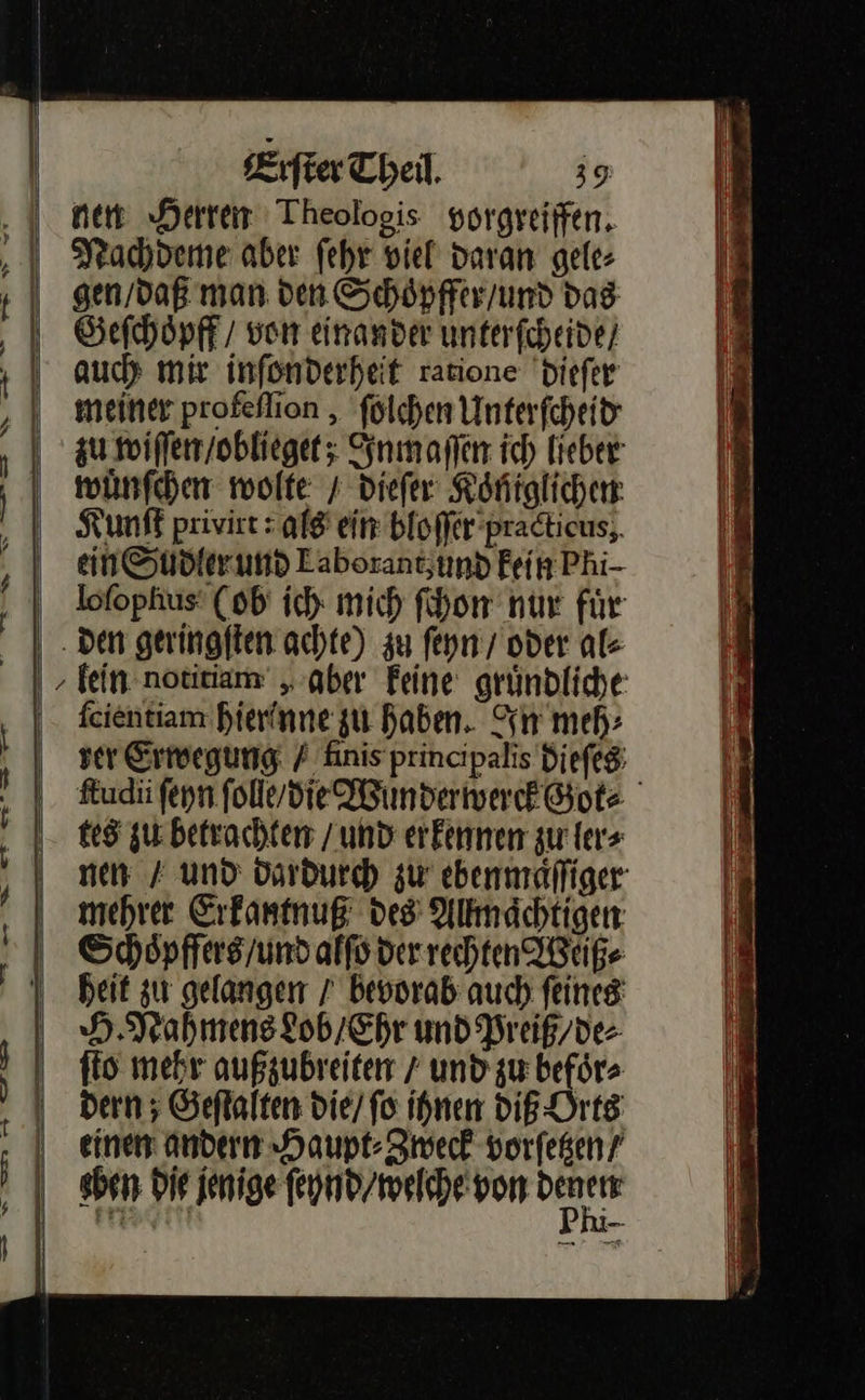              — * > — —* — — — — — ee — — nn —— — — — —— —7577 7⸗7⸗7⸗— 7 7⸗—⸗—— — —    Erſter Theil. 39 nen Herren Theologis vorgreiffen. Nachdeme aber ſehr viel daran gele⸗ gen / daß man den Schoͤpffer / und das Geſchoͤpff / ven einander unterſcheide / auch mir inſonderheit ratione dieſer meiner profeflion , ſolchen Unterſcheid wuͤnſchen wolte / dieſer Koniglichen Kunſt privirt : als ein bloſſer practicus ein Sudler und Eaborantzumd Fein Phi- den geringſten achte) zu ſeyn / oder al⸗ ſcientiam hierinne zu haben. In meh⸗ tes zu betrachten / und erkennen zu ler⸗ mehrer Erkantnuß des Allmaͤchtigen Schoͤpffers / und alſo der rechten Weiß⸗ heit zu gelangen / bevorab auch ſeines H. Nahmens Lob / Ehr und Preiß/ de⸗ ſto mehr außzubreiten / und zu befoͤr⸗ dern ; Geſtalten die / ſo ihnen DIE Orts einen andern Haupt⸗Zweck vorſetzen / sben die jenige ſeynd / welche von on 