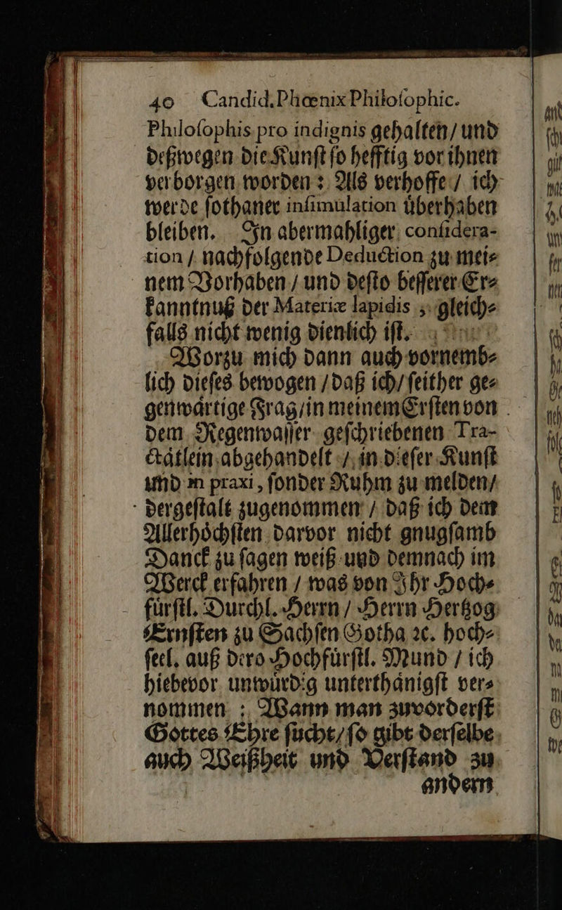  * EEE > ne a ——                                40 Candid‚PhanixPhilofophic. Philofophis,pro indignis gehalten/und — deßwegen die Kunſt ſo hefftig or ihnen verborgen worden +. Als verhoffe/ ih | m werde ſothaner inſimulation uͤberhabhen —9 J bleiben. In abermahliger confidera- | ı 'E tion nachfolgende Deduction zumeie | {ı | nem Vorhaben / und deſto beſſerer Er⸗ kanntnuß der Materiæ lapidis gleich⸗ | fals nicht wenig dienlich iſt. If Worzu mic) dann au) vormemb- | h lich dieſes bewogen / daß ich/feither ge N genmwartige SragrinmeinemErftenvon . |, dem Regenwaſſer gefchriebenen Tra- | h ctatlein abgehandelt / in dieſer Kunſt und m praxi, ſonder Ruhm zu melden / dergeſtalt zugenommen / daß ich Dem L —4 Allerhoͤchſten darvor nicht gnugſamb | 1 Danck zu fagen weiß und demnach im | 6 N Werck erfahren / mas son Ihr Hoch» — J fuͤrſtl. Durchl. Herrn / Herrn Hertzzg |), Ernſten zu Sachſen Sotha ꝛc. hoch⸗ ſeel. auß dero Hochfuͤrſtl. Mund / ich — hiebevor unwuͤrdig unterthaͤnigſt ver⸗ —4 nommen: Wann man zuvorderſt J Gottes Ehre ſucht / ſo gibt derfelbe | | auch Weißheit und Verfiand zu | andern. |  