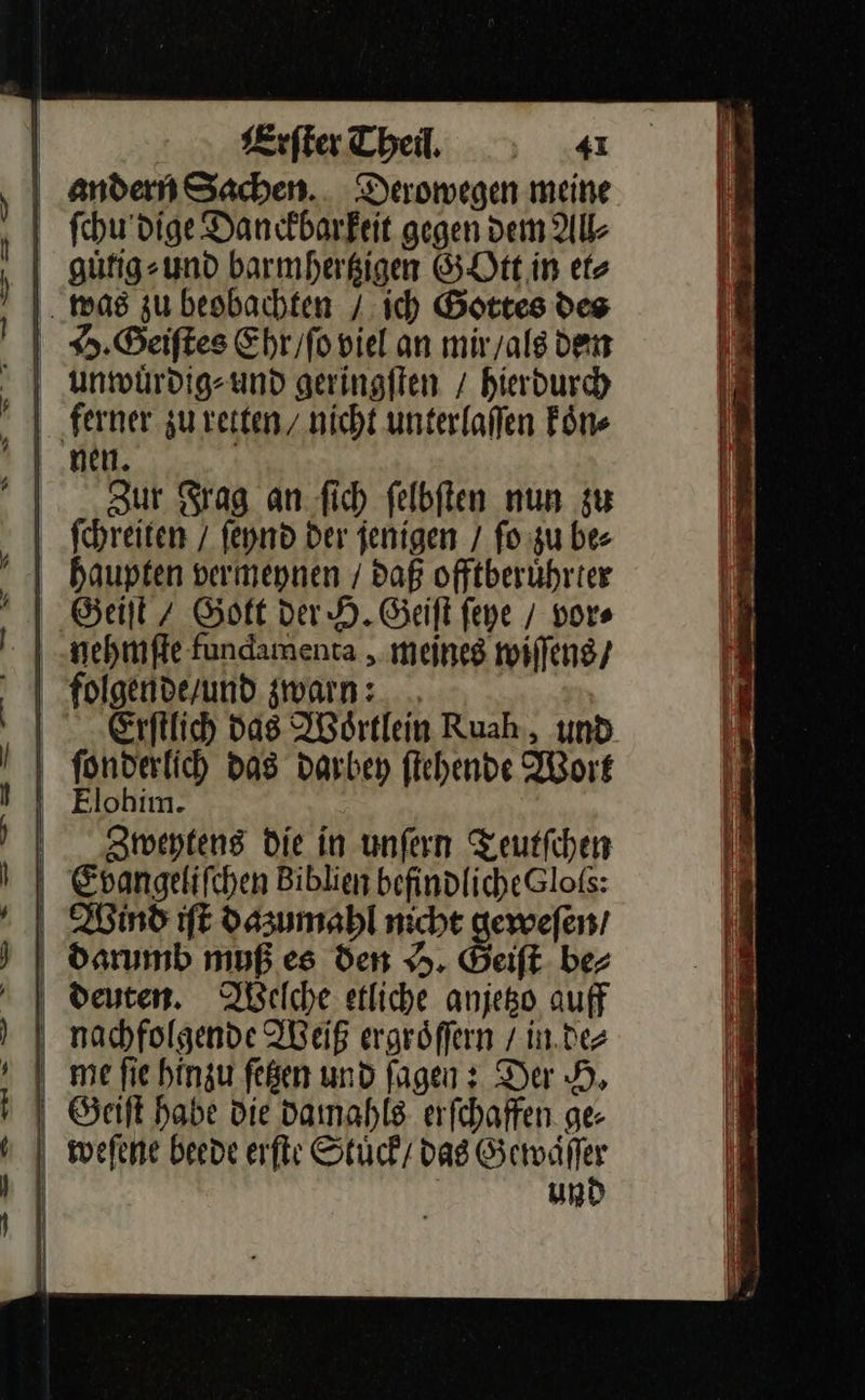   j Erſter Theil, 4I andern Sachen. Derowegen meine ſchu dige Danckbarfeit gegen dem All⸗ Zur Frag an ſich ſelbſten nun zu ſchreiten / ſeynd der jenigen / ſo zu be⸗ —— —  ge er — ————— — nehmſte fundamenta, meines wiſſens / Erſtlich Das Woͤrtlein Ruah, und ſonderlich das darbey ſtehende Wort Elohim. Zweytens die in unſern Teutſchen Evangeliſchen Biblien befindliche Gloſs: Wind iſt dazumahl nicht geweſen / darumb muß es den H. Geiſt ber deuten. Ielche etliche anjetzo auff nachfolgende Weiß ergröffern / in de⸗ me fie hinzu feßen und fagen: Der H. Geiſt habe Die damahls erſchaffen ge- weſene beede erſte Stuͤck dag Gewaͤ her un                  