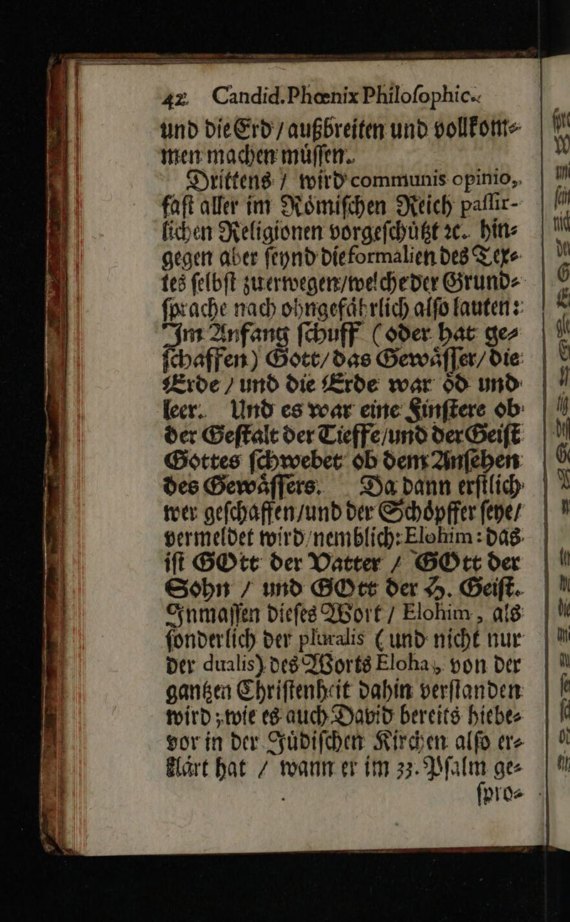                                N en 7 — —      42 Candid.Phenix Philofophic. und die Erd / außbreiten und vollfonte men machen muͤſſen. 4 Drittens 7 wird communis opinio, J faſt aller im Roͤmiſchen Reich paſſir | J fichen Religionen vorgefehügt2c. bins | N! gegen aber ſeynd Dieformaliendes Tiefe | ” tes ſelbſt zuerwegen / welche der Grund⸗ ſprache nach ohngefaͤhrlich alſo lauten: ine Anfang ſchuff (oder hat ger | \ ſchaffen) Gott/ das Gewäffer/die: | ! Erde ) und die Erde war 60 und leer. Und es war eine Sinftere ob: | der Geſtalt der Tieffe/und der Geiſt M Gsttes ſchwebet ob dem Ainfeben | 6 des Gewaͤſſers Da dann erftlich | ? wer gefchaften/und der Schöpfferfener / N vermeldet wird /nemblich: Elohim: das iſt GOtt der Vatter + GOtt der    Sohn / und GOtt der H. Geiſt. Inmaſſen Diefes Wort / Elohim , als | N fonderlich der plmalis (und nicht nur | der dualis), des IBortsEloha, von der | N ganken Ehriftenhit dahin verflanden: | N 5 wird wie es auch David bereits hiebe | 1 Bi: vor in der. Juͤdiſchen Kirchen alfo er⸗ 0 J klaͤrt hat / wann er im 33.2 ie ge⸗ pro⸗  