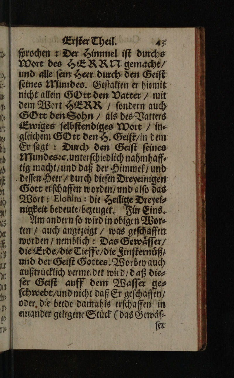 ſprochen siDer Himmel iſt durchs Wort des HERRU gemacht/ feines Mundes Geſtalten er hiemit nicht allein GOtt den Vatter > mit dem Wort HERR / fondern auch gleichem GOtt den H. Geiſt/in dem Er ſagt: Durch den Geiſt feines tig macht / und daß der Himmel) und EI -Deffem Heer 7Burch dieſen Dreyeinigen: BSott erſchaffen morden/undalfo das: „ Wort: Elohim : die Heilige Dreyei⸗ nigkeit beveuterbegeuget. Fuͤr Eins, | Am andern fo wird in obigen Wor⸗ tem / auch angezeigt / was geſchaffen worden / nemblich Des Gewsfler/ und der Geiſt Gottes Worbey auch außtrücklich vermeidet wird / daß dies ſer Geiſt auff dem Waſſer ge⸗   ‚| — w er       