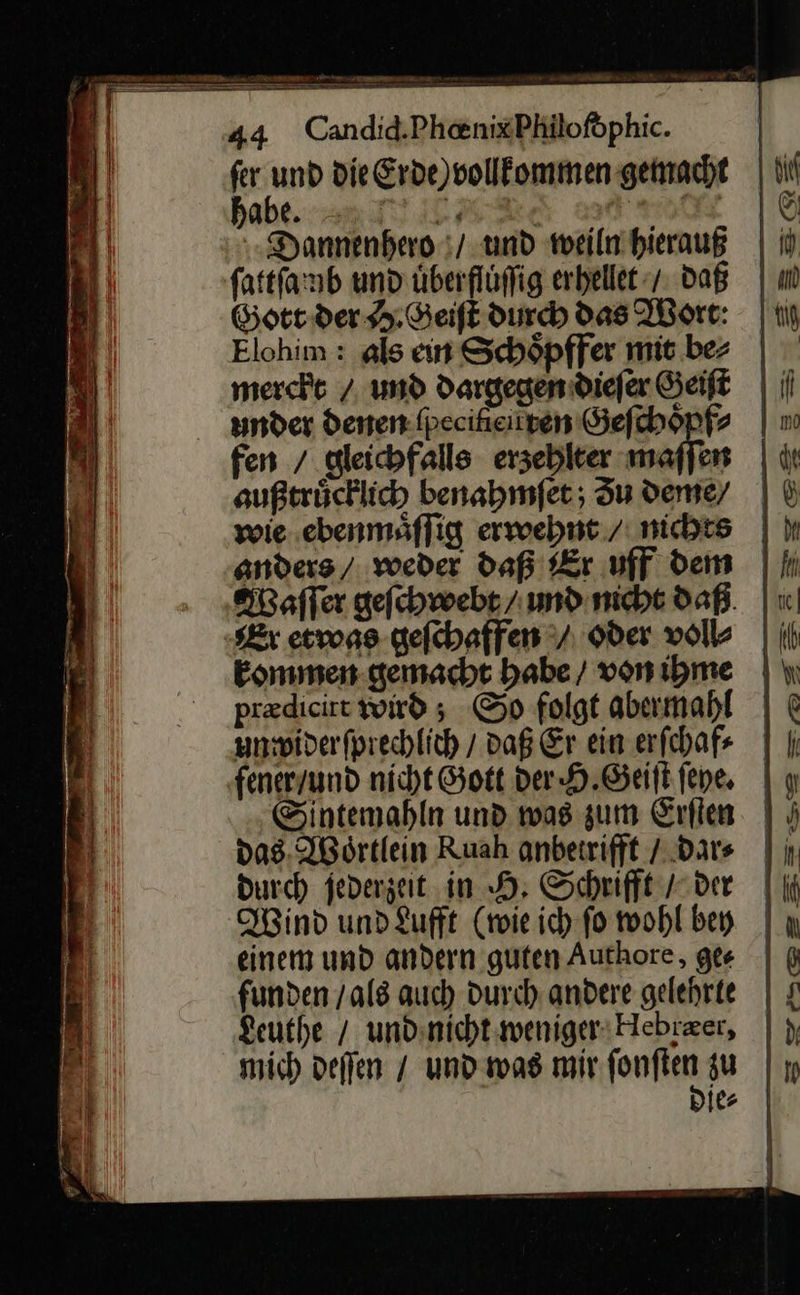 44 Candid.PhenixPhiloföphic. Y * die Erde) vollkommen gemacht | ii abe. 3 RO Dannenhero / und weiln hierauß ſattſamb und uͤberfluͤſſig erhellet / Daß Gott der H.Geiſt durch das Wort: Elohim: als ein Schoͤpffer mit be⸗ merckt / ud dargegen dieſer Geiſt under denen fpeciheiiyen Geſchoͤpf⸗ fen / gleichfalls erzehlter maſſen außtrücklich benahmſet; Su deme/ | wie. ebenmaͤſſig erwehnt / nichts | anders’ weder daß Er uff dem | Ih Waſſer gefchwebr/ und nicht daß. Ex etvons geſchaffen / oder volle Eommen gemacht babe / vonihme | preedieirt wird ; So folgt abermahl | unwiderfprechlich / daß Er ein erſchaf⸗ fenerzund nicht Gott der H.Geiſt ſeye. y Sintemahln und was zum Erſten das. Woͤrtlein Ruah anberrifft / dar | durch ſederzeit in H. Schrift der || Wind und Lufft (wie ich-fo wohl bey einem und andern guten Authore, ger | funden / als auch Durch andere gelehrte | Leuthe / undnicht:wenigerHebrzer, |} mich deſſen / und was mir ION zu ie |    