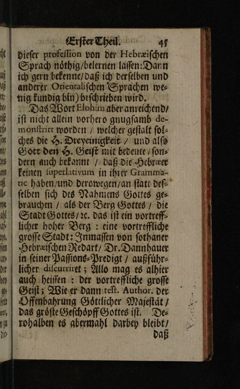 | siefer profeflion von der Hebrzifchen | Sprach nöthig/belernen laffen:Darn | nig kundig bin) Befchrieben wird. Das Wort Elohim aber anreichend / iſt nicht allein vorhero gnugſamb de- monſtrirt worden / welcher geſtalt ſol⸗ ches die H. Dreyeinigkeit / und alſo Gott den . Geift mit bedeute fon; dern auch bekannt / daß die Hebræer fkeinen ſuperlativum in ihrer Gramma- | tie haben / und derowegen / an ſtatt deſ⸗ ſelben ſich des Nahmens Goites ges | brauchen / als der Berg Gottes / Die Stadt Gottes / ec. das iſt ein vortreff- licher hoher Berg : eine vortreffliche groſſe Stadt: Inmaſſen von fothaner \ Hebraifchen Redart Dr.Dannhauer | in-feiner Paffiong- Predigt / außführ- | ficher diſcurriret; Allo mag es albier | auch. :heiffen : der vortreffliche groffe Geiſt; Wieser dannitelt. Aurhor. der das groͤſte Sefchöpff Gottes if, Des ; sohalben es abermahl Darbey a    