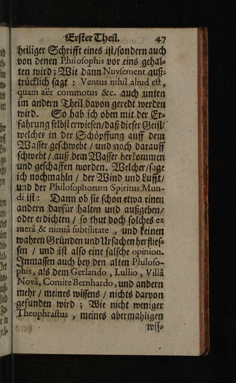  | Heiliger Schrift eines iſt / ſondern auch ‚von Denen Philofophis vor eins gehal⸗ ten wird; Wie dann Nuyfement auf: truͤcklich ſagt: Venzus.nihil aliud eſt, quam aer commotus &amp;c. Auch unten im andern Theil davon geredt werden | wird. So hab ic) oben mit.der Er- fahrung ſelbſt erwieſen / daß diefer Geiſt/ welcher in der Schoͤpffung auff dem ſchwebt / auß den Waſſer herkommen und geſchaffen worden. Welcher / ſage „| Ich nochmahln / der Wind und Lufft / und der Philofophorum S piritus Mun- di iſt: Dann ob fie ſchon etwa einen andern darfuͤr halten und außgeben/ ‚| oder erdichten. / fo thut doch folches cx | merä &amp; nimiä ſubtilitate, und feinen „ wahren Sründen und Urſachen herflieſ⸗ fen / und iſt alfo eine falfche opinion. nmaſſen auch bey den alten Philofo- | phis, als dem Gerlando ,Lullio , Villä Noya, ComiteBernhardo und andern mehr / meines wiſſens / nichts darvon ‚gefunden wird ; Wie nicht weniger „| Theophraftus , meines — N wiſe⸗     