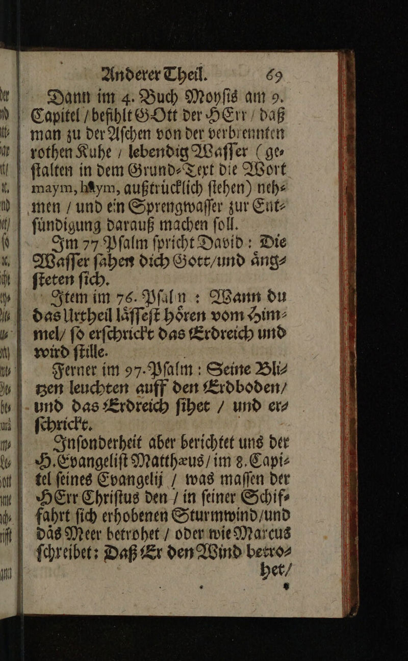  r — — — Br * 8 = X Anderer Theil. 69 Dann im 4: Buch Moyſis am &gt;». Capitel / befihlt GOtt ver HE / daß man zu der Aſchen von der verbrennfen sothen Kuhe / lebendig Waſſer ( ge ftalten in dem Grund⸗Text Die Abort maym, hAym, außtrücklich flehen) neh⸗ men / und en Sprengwaſſer zur Ent⸗ fündigung darauß machen fol. Sm 77.2 falm fpricht David: Die Waller faben dich Gott/und aͤng⸗ ſteten ſich. Item im 76. Pſaly: Wann du  Ferner im 97. Pſalm: Seine Bli⸗ tzen leuchten auff den Erdboden / ſchrickt. Inſonderheit aber berichtet ung der DAS Meer betrohet / oder wie Marcus Schreiber: Daß Er den Wind betro⸗ het / ® 
