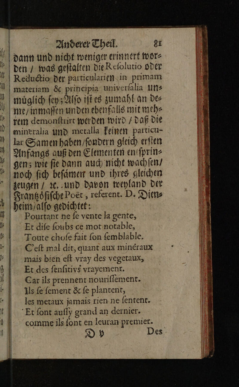    Anderer Theil, 8r dann und nicht weniger innert wor⸗ n den / was geftalten die Refolutio oder Reductio der particularien in primam materiam &amp; prineipia univerfalia uns \ müglich ſey; Alſo iſt es zumahl an Des ‚| me inmaflen unden ebenfalls mit meh⸗ ‚rem demonſtrirt werden wird / daß die H mintralia und metalla feinen particu- ı lar Samen haben fondern gleich erfien 4 Anfangs auß den Elementen en ſprin⸗ gen; wie fie dann auch nicht wachſen/ noch ſich befaͤmen und ihres gleichen zeugen / ꝛc. und Davon weyland Der Frantzoͤſiſche Poet, referent. D. Dien⸗ heim alſo gedichtet: Pourtant ne ſe vente la gente, Et diſe ſoubs ce mot notable, Toute choſe fait ſon ſemblable. C’eft mal dit, quant aux mincraux mais bien eft vray des vegetaux, Et des fenfitivs vrayement. Car ils prennent nouriffement. ils fe fement &amp; fe plantent, les metaux jamais rien ne {entent. Et font aufly grand an dernier. comme ils font en leuran premier. 9 DH Des    