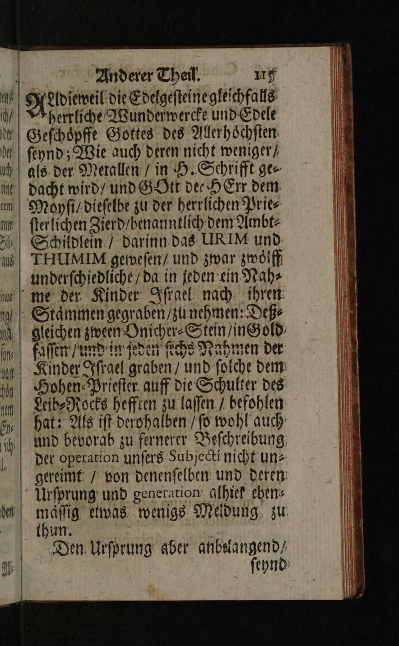 Il I Anderer Theil, 15 Aherrliche Wunderwercke und Edele Gefchoͤpffe Gottes des Alerhöchften: feynd; Wie auch deren nicht weniger / dacht. wird’ und GOtt der HErr dem Monfi/viefelbe zu der herrlichen Prie⸗ fterlichen Zierd/benanntlich dem Ambt⸗ Schildlein / darinn das URIM und THUMIM geweſen / und zwar zwoͤlff underſchiedliche / da in jeden ein Nah⸗ Kinder Iſrael graben / und ſolche dem Hohen Prieſter auff die Schulter des Leib⸗Rocks hefften zu laſſen / befohlen hat: Als iſt derohalben / ſo wohl auch: und bevorab zu fernerer Beſchreibung Der operation unſers Subjedti nicht uns gereimt / von Denenfelben und Deren maͤſſig etwas wenige Meldung, zu Den. Urſprung aber anbsfangend/ | ſeynd