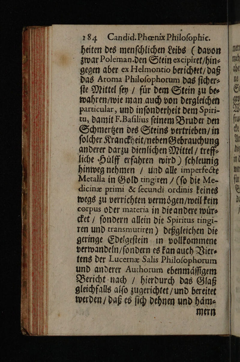  heiten des menfchlichen Leibs C davon gwar Poleman.den Stein excipiret / hin⸗ gegen aber ex Helmontio herichtet / daß das Aroma Philoſophorum das ſicher⸗ fie Mittel fen / für dem Stein zu bes particular, und inſonderheit dem Spiri- tu, damit F. Baſilius ſeinem Bruder den Schmergen des Steins vertrieben/ in folcher Kranckheit / neben Gebrauchun liche Hulff erfahren wird.) fchleunig hinweg nehmen / und alle imperfedte Metalla in Gold tingiren / (fo Die Me- dicinz primi &amp; fecundi ordinis feineg wegs zu verrichten vermögen/meilfein eorpus oder materia jn die andere wuͤr⸗ cket / ſondern allein die Spiritus tingi- ren und transmutiren) deßgleichen die geringe Edelgeſtein in vollkommene verwandeln / ſondern es kan auch Vier⸗ tens der Lucernæ Salis Philoſophorum und anderer Authorum ebenmaͤſſigem Bericht nach / hierdurch das Glaß gleichfalls alſo zugerichtet / und bereitet werden / daß es ſich dehnen und haͤm⸗ mern     