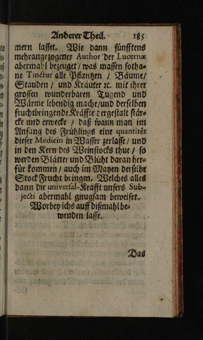     Anderer Theil, 185 mern laſſet. Wie dann fünfftene mehrangezogener Auchor’der Lucernz abermahl bezeuget / was maſſen fothas ne Tinctur alle Pflantzen / Baͤume / Waͤrme lebendig mache / und derſelben fruchtbringende Kraͤffte dergeſtalt ſtaͤr⸗ cke und erwecke daB wann man im werden Blaster und Bluͤht daran here für Fommen auch im Mayen derſelbe dann die univerſal⸗Krafft unſers Sub⸗ jecti abermahl gnugſam beweiſet. Worbey ichs auff dißmahl be⸗ wenden laſſe.