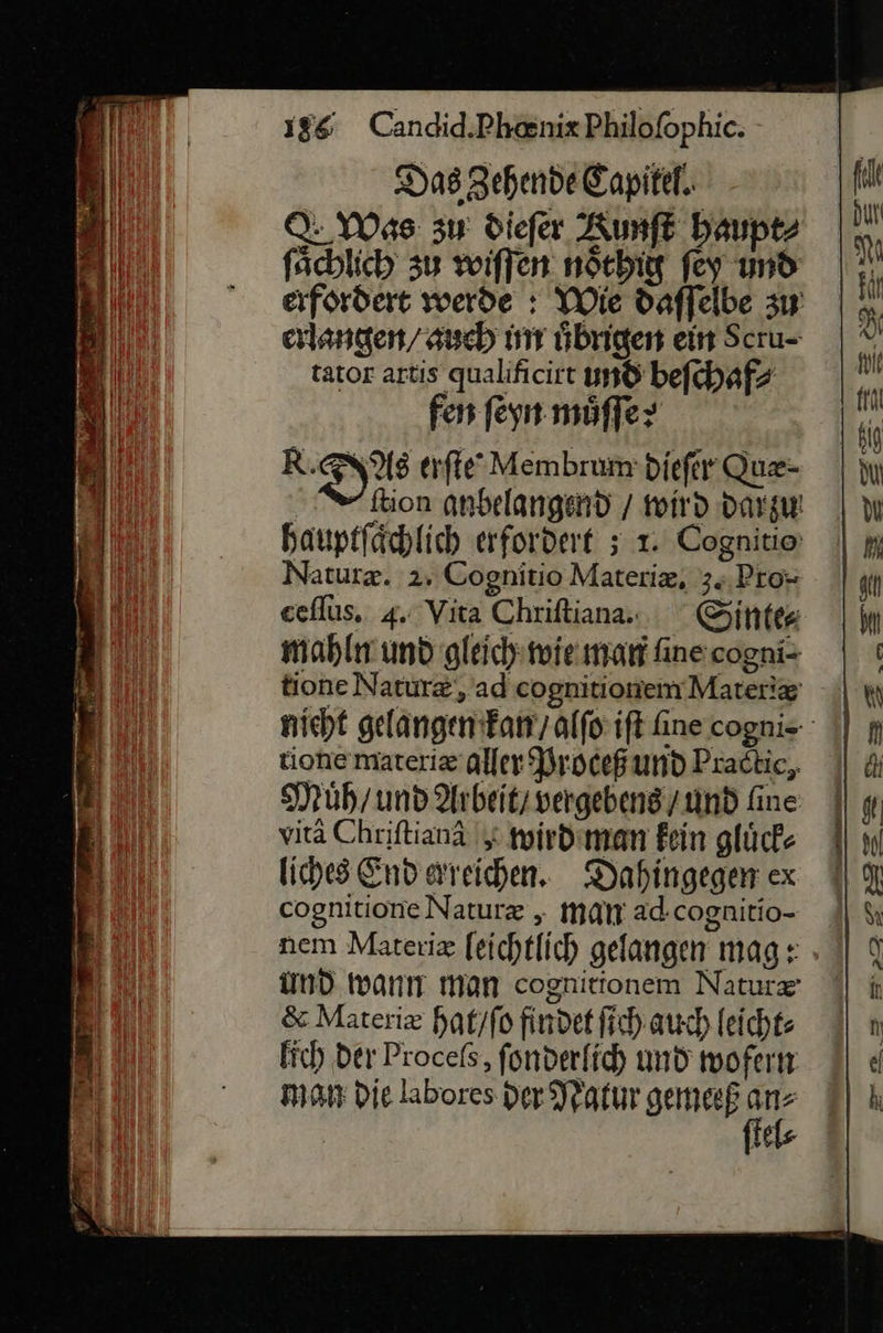                     ei 186 Candid.Phanix Philofophic. | il) Das gehende Capitel. fit rl Was zu diefer Kumft haupt⸗ ä fachlich 3u wiſſen nötbig fey und Ah erfordert wwerde : Wie daffelbe zu |. erlangen / auch int hbrigen ein Scru- |“ tator artis qualificirt und befchafz jr fen ſeyn möffer ki R. Xus erfie Membrum diefer Que- | yu ſtion anbelangend / wird darzu | Wı hauptſaͤchlich erfordert ; 1. Cognitio Naturæ. 2. Cognitio Materiæ, 3. Pro- af eeflus. 4. Vita Chriſtiana- Sintes | mahln und gleich wie man finscogni- | ı tione Naturæ, ad cognitionemMater!z HN nicht gelangen kan / alfo:ift fine cogni- || p tione materiæ aller Proceß und Pradtie, || &amp; Muͤh / und Arbeit / vergebens /und fine || y bl vitä Chriftianä | wird man fein glücke || 1 Bi liches End areihen. Dahingegenex I 1 Bi cognitione Natur „ man ad.cognitio- | &amp;ı nem Materiz feichtlich gelangen mag: » || % und wann man cognitionem Nature | iı &amp; Materix hat / ſo findet fich auch leicht: ) fic) Der Proceſs, fonderfih und woferm °) « Bi man Die labores der Natur gemeeß Fi IR: El te