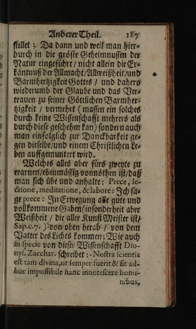    a. —— — Anderer Theil. 187 durch in die gröſte Geheimnuſſen der Barmhertzigkeit Gottes / und dahero   tzigkeit / vermehrt (maſſen ein ſolches durch keine Wiſſenſchafft mehrers als durch dieſe geſchehen kan) ſondern auch man einfolglich zur Danckbarkeit ges gen dieſelbe / und einem Ehriftlichen Le⸗ ben auffgemuntert wird, Welches alles aber fürs zweyte zu ctione, meditatione, &amp; labore: Ich ſa⸗ ge prece: In Erwegung ale gute und vollkommene &amp;aben(infonderheit aber Weißheit / die aller Kunſt Meifter iftz- Sap.c.7. Bbon oben herab F von dem Vatter Des Lichts Fommen; Wie auch in ſpecie yon diefer Wiſſenſchafft Dio- nyfl. Zaechar. fehreibet ;- Noftra fcientia eſt ram divina,ut femper fuerit &amp; firad- hue impeoflibile hanc innoteſcere homi- nibus,
