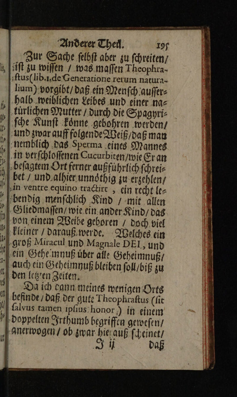Zur Sache felbft aber zu ſchreiten / äiſt zu wiffen / was maſſen Theophra- bſtus(lib.i.de Generatione rerum natura- lium) vorgibt / daß ein Menſch auſſer⸗ „halb weiblichen Leibes und einer na⸗ tuͤrlichen Mutter / durch die Spaghri⸗ ſche Kunſt koͤnne gebohren weiden / und zwar auff folgende Weiß / daß man nemblich das Sperma eines Mannes in verſchloſſenen Cucurbiten / wie Er an beſagtem Ort ferner außführlich ſchrei⸗ bet / und.alhierunndthig zu erzehlen / in ventre equino tra&amp;irt , ein recht le⸗ bendig menſchlich Kind / mit allen Gliedmaſſen / wie. einander Kind / dag von einem Weibe geboren / doch viel „1 Kleiner / darauß werde, Welches ein groß Miracul und Magnale DEI, und ‚ein Gehe mnuß über alle Geheimnuß / auch ein Geheimnuß bleiben ſoll / biß zu den letzten Zeiten. Da ich cann meines wenigen Orts 