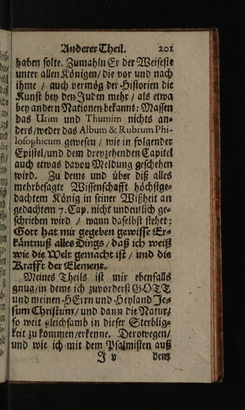    hl —     Anderer Theil. 201 — ſolte. Zumahln Er der Weiſeſte unter allen Königen/ die vor und nach ihme / auch bermög der Hiftorien Die Kunft bey den Juden mebr / als etwa beyandern Nationen bekannt: Maſſen ders /meder dag Album &amp; Rubrum Phi- lofophicum gemefen / wie in folgender auch etwas davon Meldung geſchehen dachtem Koͤnig in ſeiner Wißheit an gedachtem 7. Cap. nicht undeutlich ges ſchrieben wird / wann daſelbſt ſtehet; Gott hat mir gegeben gewiſſe Er⸗ kaͤntnuß alles Dings / daß ich weiß wie Die. Welt gemacht iſt / und die Meines Theils iſt mir ebenfalls gnug / in deme ich zuvorderſt GOTT und meinen HErrn und Heyland Je⸗ ſum Chriſtum / und dann Die Natur / ſo weit gleichſamb in dieſer Sterblig⸗ keit zu kommen / erkenne. Deromegen/ —33 dem 