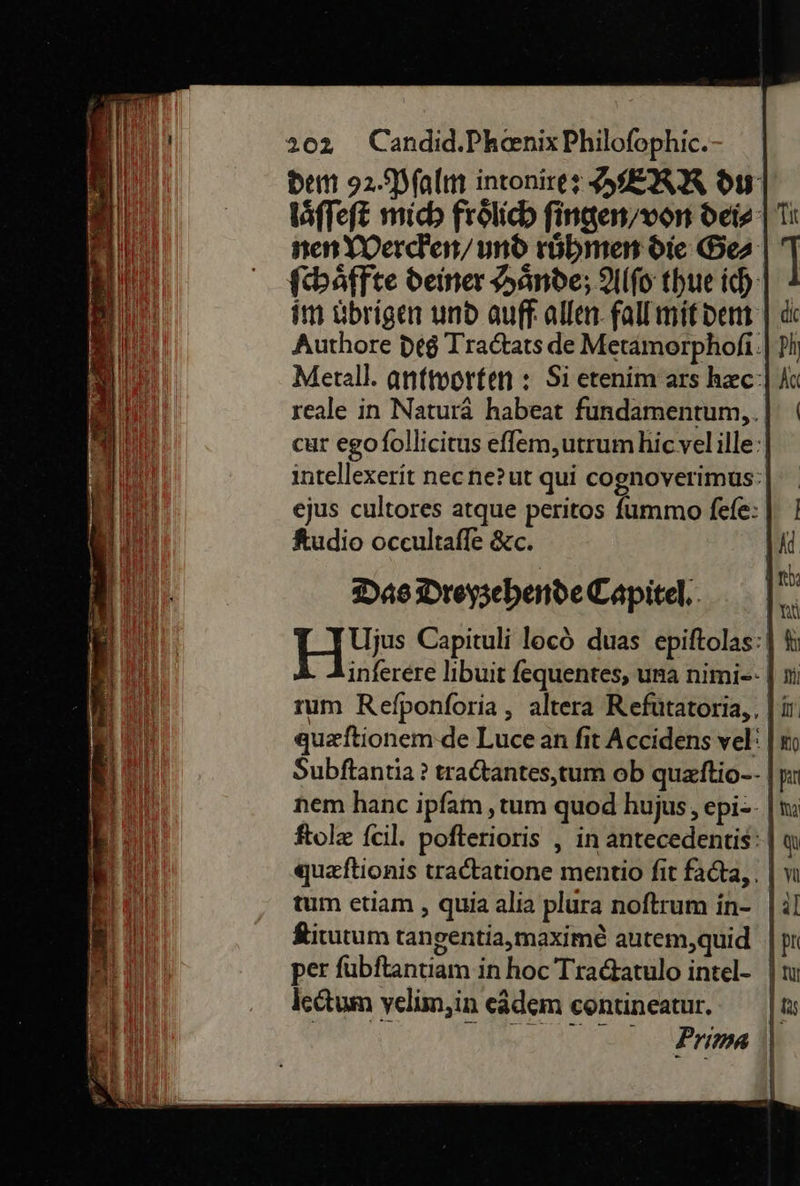 dem 92. Pſalm intonires HERR du laͤſſeſt mich frölich fingen/von dei⸗ nen Wercken / und rübmen die Ges ſchaͤffte deiner Hände; Alſo thue ich: im übrigen und auff: allen fall mit dem Authore des Tradtats de Metamorphoſi Metall. antworfen : Si etenim ars hc: reale in Naturä habeat fundamentum,,. | cur egofollicitus eſſem, utrum hic vel ille intellexerit necne?ut qui cognoverimus ejus cultores atque peritos ſummo fefe: | ſtudio oceultafle &amp;c. Das Droysehende Capitel, | H* Capituli locò duas epiſtolas inferere libuit fequentes, una nimi-- rum Refponforia , altera Refütatoria,, |i quzftionem-de Luce an fit Accidens vel‘ Subftantia ? tradtantes,tum ob quzftio-- nem hanc ipfam ‚tum quod hujus, epi-- | ſtolæ fcil. pofterioris , in antecedentis: | queftionis tradtatione mentio fit facta, tum etiam , quia alia plura noftrum in- ſtitutum tangentia,maxime autem,quid | per fubftantiam in hoc Tradtatulo intel- | lectum yelim,in eädem contineatur. | | N 2 | 