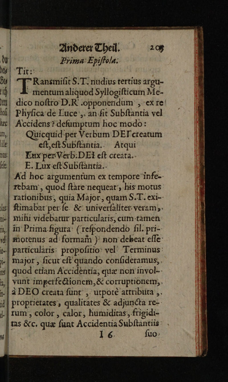   Anderer Theil. 208 Prima: Epiſtola. Tit: Ranemiſit S. Tnudius tertius argu- 4 mentum aliquod Syllogiſticum Me- tl) dico noſtro D. .opponendum' ‚ex re ol.) Phyficade Luce‘,, an-fit Subftantia vel | Accidens?defumptum hoc modo: n,; Qüicquid‘per.VerbumDEF'creatum  ile eft,eftSubftantia.. Atqui DS; EuxperVierb:DEteft creara.- ke: E. Lux eſt Subftäntia.- | Ad hoc argumentum ex tempore infe-- | rebam', quod ſtare nequeat, his motus rationibus;, quia Major, quam S.T. exi-- ſtimabat per ſe &amp; univerfaliter: veram;» mihi videbatur particularis, cum tamen ‚| in Prima-Agura' (reſpondendo ſil.pri⸗ motenus ad: formam) non debeat eſſe particularis propoſitio vel Terminus: major , ſicut eſt quando confideramus, , | quod etiam Accidentia, quæ non invol⸗ | vunt imperfeftionem,&amp; corruptionem,, 1) ADEO creata ſunt, utpotè attributa ,, proprietates, qualitates &amp; adjuncta re- rum, color, calor, humiditas, frigidi- tas &amp;c. quæ ſunt Accidentia Subſtantiis 16 fuo        