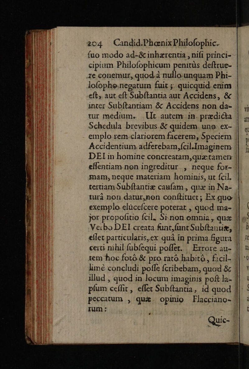 fuo modo ad-&amp; inherentia ,nifi princi- cipium Philofophieum penitùs deftrue- ‚ze conemur, quod.a nullo unquam Phi- loſopho negatum fuit ;. quicquid. enim eft, aut eft Subftantia aut Accidens, &amp; inter Subftantiam &amp; Accidens non da- tur medium. Ut autem in. predidta Schedula brevibus.&amp; quidem. une: ex- | emplo rem clariorem facerem, Speciem Accidentium adferebam, ſcil.Imaginem DEI in homine concreatam, quætamen eflentiam.non ingreditur , neque for- mam, neque materiam hominis, ut ſcil. tertiam Subftantie cauſam, quæ in Na- tura non datur,non conſtituet; Ex quo exemplo elücefcere poterat , quod. ma- jor propolfitio fcil. Si non omnia, que || VeiboDEI creata funt, ſunt Subſtantiæ, eſſet particularis, ex quä in prima figura certi nihil ſubſequi pofler. _Exrore au- ' sem hoc forö.&amp; pro. ratò habitö, facil- lime concludi pofle feribebam, quod &amp; illud , quod in locum imaginis poft la- pfum ceſſit, eſſet Subftantia, id quod peccatum , quæ opinio Flacciano- sum: wu 