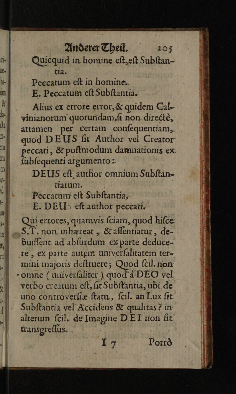    Anderer Theil. 205 Quicquid in homine eft,eft. Subſtan- Ike tia. hi- } Peccatum eft in homine.. im E. Peccatum eftSubftantia. x Alius ex errore error,&amp; quidem Cal- ) vinianorum quorundam,fi non. directẽ, BE attamen per certam confequentiam, quod DEUS fir Author: vel Creator A N peccati, &amp; poftmodum damnationis ex: ni fubfequenti argumento: a | DEUS eſt author omnium Subftan- J tarum. | Peccatum eſt Subftantia;: 1 E. DEU}; eſt author peceati. Qui errores, quamyis fciam, quod hifce: S.T.non.inhzreat „ &amp; affentiatur , de- buiflent ad abſurdum ex parte deduce- re, ex parte autgm univerlalitatem ter- mini majoxis deftruere; Quod fcıl.non -omne ( univerfliter ) quod’ DEO vel verbo crearum eft, ſit Subffantia, ubi de uno controverhix.ftatu, fcil. an Lux fıt Subftantia vel Accidens &amp; qualitas ? in: alterum fcil. de Imagine DEI non fit transgreflus.   nz Ca 4 — — un nn an ee bt ne u 2 — we u wi) an ——— — — — [} — — 17 Poxrò  