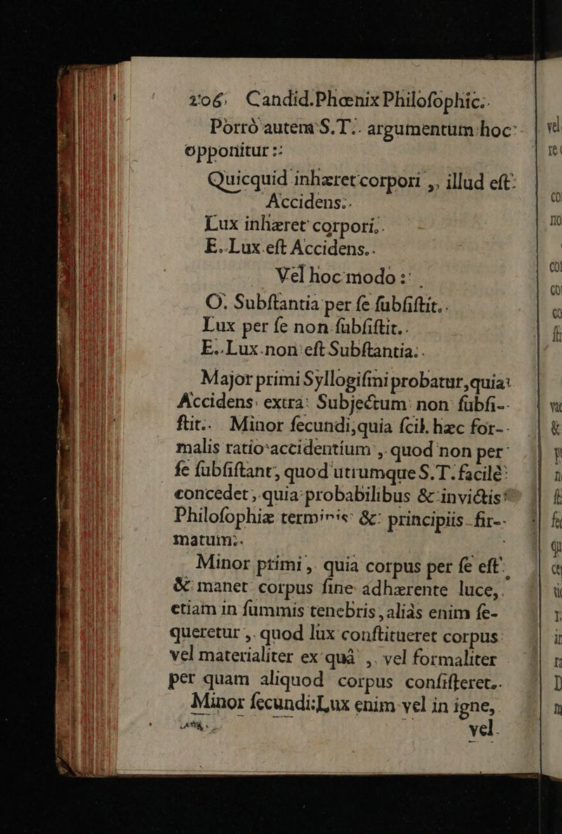   206: Candid.Phenix Philofophic:- Porrö autem'S.T.. argumentum:hoc' vl                    opponitur:: IK Quicquid inhzretcorpori „, illud eft: Accidens:. fi Lux inhzret' corpori,. —* E..Lux.eft Accidens.. | Velhoc’modo:: . ki OÖ. Subftantia per fe ſubſiſtit E I Lux per fe non ſubſiſtit. A ii) E..Lux.non:eft Subſtantia. | Bu Major primi Syllogiſmi probatur,quia: 0 Accidens: extra: Subjectum non füubfi-- | m ſtit. Minor fecundi,quia ſcil. hæc for- | &amp; malis ratio accidetium, quod non per‘ Up fe ſubſiſtant, quod utrumque S.T.facilẽ n concedet, quia probabilibus &amp; invictis 0 Philoſophiæ termiris: &amp;: principüs-fir-- | R Bl matum!. 49 Minor primi, quia corpus per @eft' | « &amp; manet corpus fine adhærente luce,. ti J etiam in ſummis tenebris, alias enim fe- 1 Bi queretur „.quod lux conftitueret corpus it u vel materialiter ex’quä' ,. vel formaliter t Bin: per quam aliquod corpus confifterer.. | D I Minor fecundi:Lux enim-vel inigne, | n ei a vel. 