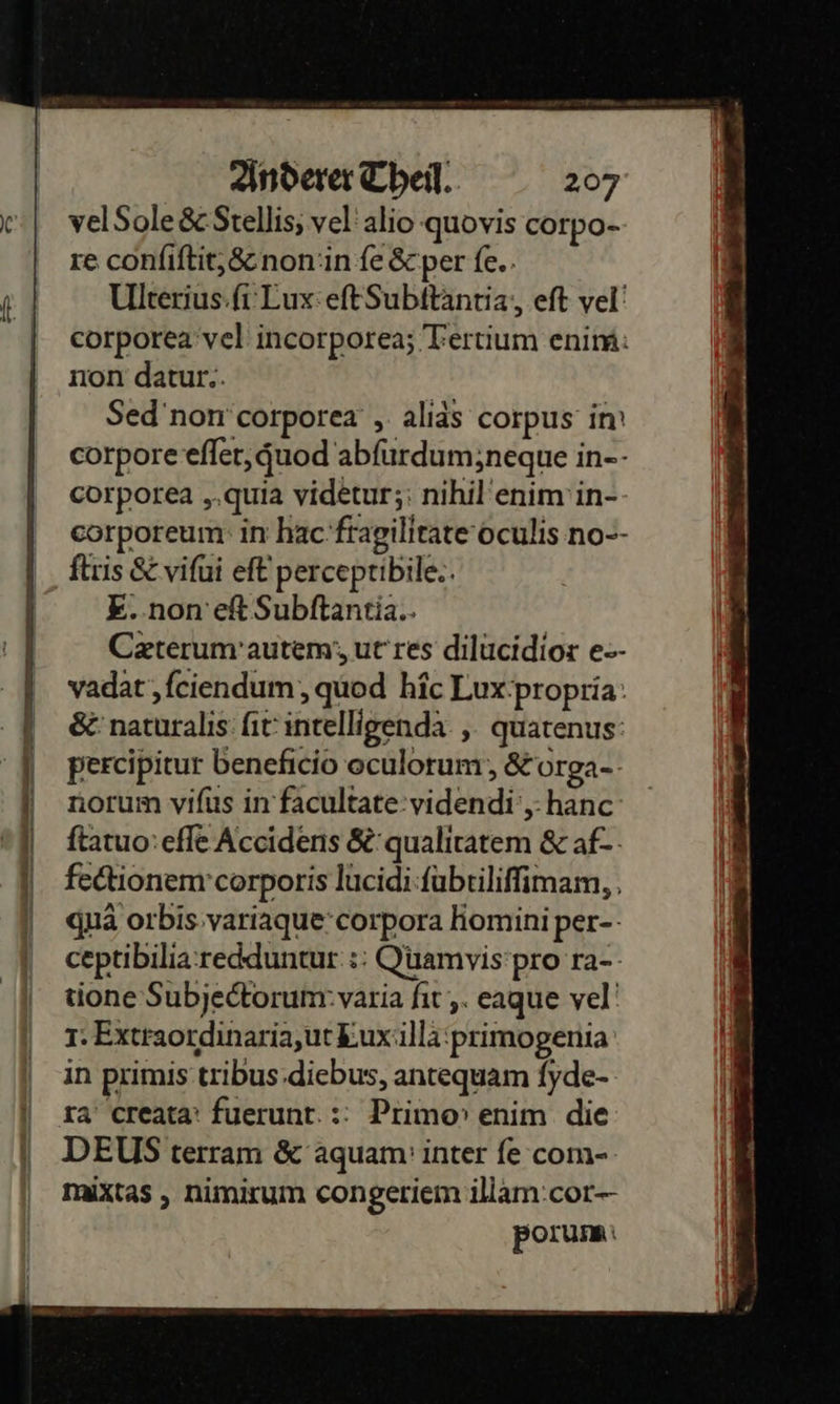    Anderer Theil. 207 velSole &amp; Stellis, vel alio quovis corpo- re conſiſtit, &amp; non in fe &amp; per fe.. Ulterius ſi Lux eſt Subſtantia, eſt vel corporea vel incorporea; Tertium enim: non datur.. Sed non corporea, alias corpus in corpore eſſet, quod abfüurdum;neque in-- corporea, quia videtur; nihil enim in- corporeum in hac fragilitate oculis no-- ſtris &amp; viſui eſt perceptibile. E..non ef Subftantia.- Cæterum autem urres dilucidior e- vadat, ſciendum, quod hic Lux propria &amp; naturalis ſit intelligenda, quatenus: percipitur beneficio oculorum, &amp; orga- norum viſus in facultate videndi, hanc ſtatuo eſſe Accidens &amp; qualitatem &amp; af-- fectionem corporis lucidi ſubtiliſſimam, qua orbis variaque corpora homini per- ceptibilia redduntur: Quamvis pro ra⸗ tione Subjectorum varia ſit, eaque vel 1. Extraordinaria, ut Lux illa primogenia in primis tribus diebus, antequam fyde- ra creata: fuerunt. :: Primo» enim die DEUS terram &amp; aquam: inter fe com-- mixtas , nimirum congeriem illam cor⸗ porum                         — — nn — — —