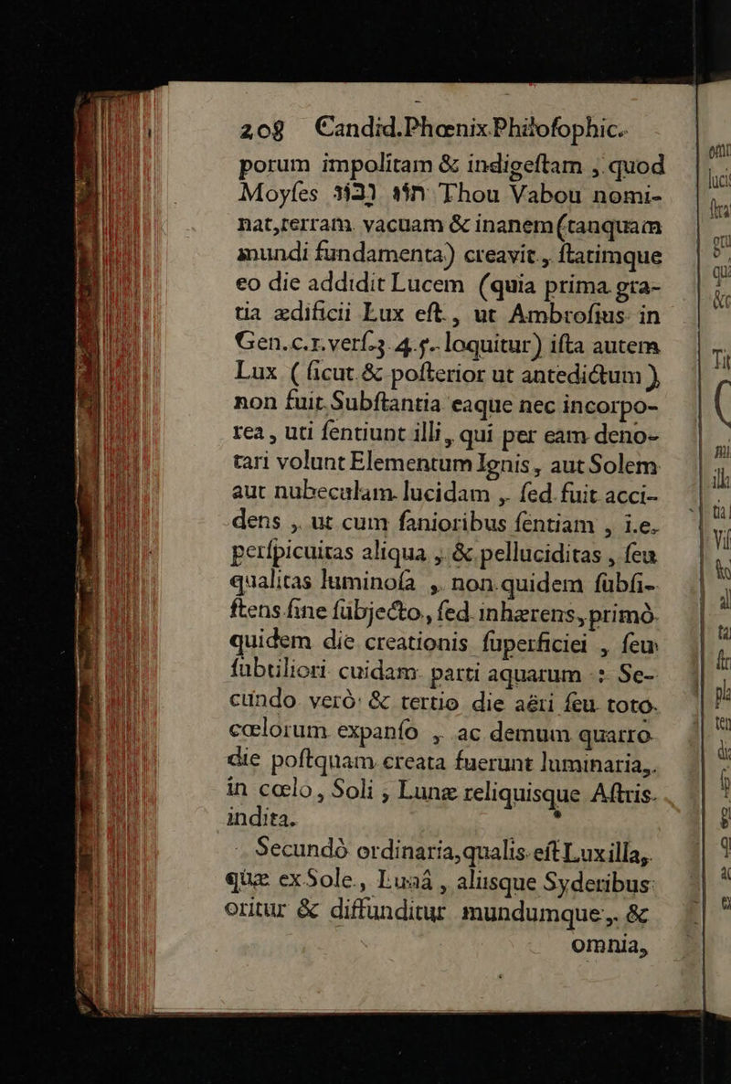   208 Candid.Phaenix.Phäofophic. porum impolitam &amp; indigeftam ‚.quod Moyfes #2) s5n Thou Vabou nomi- nat,tertam. vacuam &amp; inanem (tanquam anundi fundamenta) creavit., ftatimque eo die addıdit Lucem (quia prima gra- tia zdificii Lux eft., ut Ambrofius: in Gen.c.r.verl-3.4.$..loquitur) ifta autem Lux ( ficut.&amp; pofterior ut antedictum) non fuit.Subftantia eaque nec incorpo- rea, uti fentiunt illi, qui per eam deno- tari volunt Elementum Ignis, aut Solem aut nubeculam. lucidam „ fed.fuit acci- dens „ut cum fanioribus fentiam , i.e, perfpicuicas aliqua, &amp; pelluciditas, few qualitas luminoſa, non quidem ſubſi- ſtens ſine ſubjecto, ſed inhærens, primo- quidem die creationis fuperficiei , fen ſubtiliori cuidam parti aquarum +: Se- cundo verö: &amp; tertio die aeıi feu toto cœlorum expanfo ,„ ac demum quarro die poftquam ereata fuerunt luminaria,. in cœlo, Soli , Lunæ reliquisque Aftris- indita. : Secundò ordinaria, qualis eſt Lux illa, quæ ex Sole, Luna, alusque Syderibus oritur &amp; diffunditur mundumque, &amp; omnia,                        