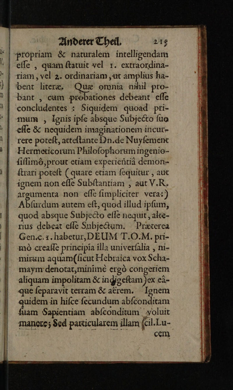    propriam &amp; naturalem intelligendam elle , quam ftatuit vel 1. extraordina- riam, vel 2. ordinariam ‚ut amplius ha- bent liter. Quæ omnia nihil pro- bant , cam probationes debeant efle concludentes : Siquidem quoad pri- mum , Ignis ipfe absque Subjedto fua effe &amp; nequidem imaginationem incut- Hermeticorum Philoſophorum ingenio- {iflimö,prout etiam experientia demon- ftrari poteft (quare etiam fequitur , aut argumenta non efle fimpliciter vera:)) Abfürdum autem eft, quod illud ipfum, quod absque Subjecto efle nequit , alte- rıus debeat efle Subjedtum. Praterea Gen.c. i.habetur, DEUM T.O.M. pri- mo .crealle prineipia illa univerfalia , ni- mirum aquam(ſicut Hebraica vox Scha- maym denotat, minimè ergö congeriem aliquam impolitam &amp; ingigeftam)ex eä- que feparavit terram &amp; adrem. Ignem quidem in hifce fecundum abfeonditam {uam Sapientiam abfeonditum yoluit manore; $ed particularem illam ſcil. Lu- ccm 