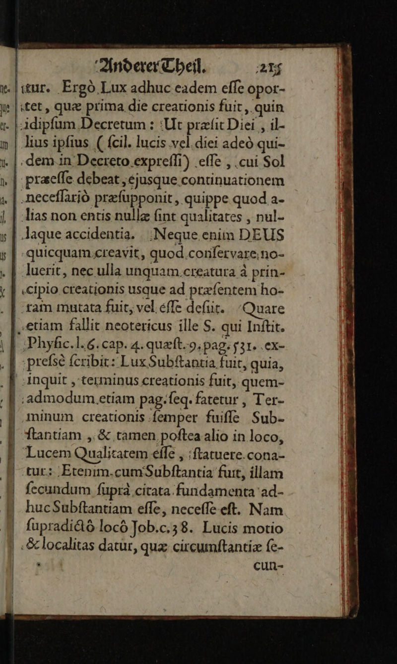   x. | stur. Ergò Lux adhuc eadem eſſe opor- we | tet, quæ prima.die creationis fuit, quin Adipſum ‚Deeretum : Ut præſit Diei , il- in | lius ipfius (ſcil. lucis ‚vel.diei adeò qui- 1 | .dem.in Deereto.exprefli) eſſe, cui Sol 1 | ‚prsefle debeat „ejusque continuationem „ | ‚neceflariö prefupponit,,.quippe quod a- uiias non entis nulle fint qualitates , nul- s | Jaque accidentia. ;Neque.enim DEUS quicquam creavit, quod conſervare no- Lluerit, nec ulla unquam creatura à prin- cipio creationis usque ad præſentem ho- ‚ram mutata fuit, vel eſſe deſiit. Quare etiam fallit neotericus ille S. qui Inſtit. Phyſic. l. 6. cap.4. quæſt. 9. pag. 31. ex- preſsè ſcribit: Lux Subftantia fuit, quia, inquit, terminus creationis fuit, quem- admodum etiam pag.ſeq. faterur , Ter- | .minum creationis femper fuiffe Sub- | ſtantiam, &amp; tamen poſtea alio in loco, Lucem Qualitatem efle „;ftatuere.cona- tur: Etenim.cum‘Subftantia fuit, illam ſecundum ſupra citata fundamenta ad⸗  huc$ubftantiam eſſe, neceſſe eſt. Nam ſupradictô locö Job.c.ʒ3 8. Lucis motio SGc localitas datur, quæ circumſtantiæ ſe- wer cun-                            ne age — — —