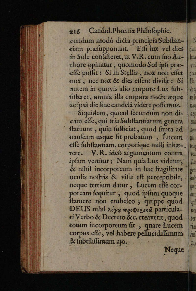 ‚cundum modò dicta principiaSubltan- ziam præſupponunt. Etſi lux vel dies in Sole eonfifteret, ut V.R. cum fuo Au- thore spinatur , quomodo Sol ipfi pre- | effe pofht: Si in Stelis, nox non effet noX , nec nox &amp; dies eſſent diviſæ: Si autem in quovis alio corpore Lux {ub- ſiſteret, omnia illa corpora nocte eque acipsä die fine candelä videre poflemus. Siquidem , quoad fecundum non di- cam efle, qui triaSubftantiarum genera ſtatuunt, quin füfheiat , quod ſupra ad naufeam usque fır probatum , Lucem efle fubftantiam, corporigue aulli inhz- . rere. V.R. ideo argumentum contra ipfam vertiturs Nam quiaLux videtur, |; &amp; nihil incorporeum in hac fragilitare oculis noftris &amp; vifui eft percepuibile, neque tertium datur , Lucem effe cor- poream fequitur , quod ipfum quoque ftatuere non erubefco ; quippe quod DEUS nıhıl Aoyo wgoQseına particula- ri Verbo &amp; Decreto &amp;c. ereaverit, quod totum incorporeum fit , quare Lucem corpus efle, vel’habere pellueidifimum &amp; ſubtiliſſimum ao. &gt; 