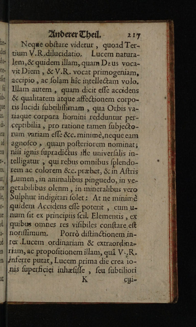 Negue obitare viderur , quoad Ter- tum V.R.dilueidatio, Lucem natura- lem, &amp; quidem illam,.quam Deus voca- vit Diem , &amp;V.R. vocat p!imogeniam, accipio , ac folam hic intelledtam volo, Ulam autem, quam.dicit eſſe accidens &amp; qualitatem atque affectionem corpo- xis lucidi ſubtiliſimam, qua Orbis va- riaque corpera homini redduntur per- ceptibilia , pro ratione tamen ſubjecto⸗ | zum variam eſſe &amp;c.minimè, neque eam agnoſco, quam poſteriorem nominat; niſi ignis ſupradictus ihe univerſalis in- telligatur, qui rebus omnibus ſplendo- rem ac colorem &amp;c.præbet, &amp; in Aſtris ILumen, in animalibus pinguedo, in ve- getabilibus olenm , in mineralibus vero | Sulphut indigitari folet: At ne minim&amp; - | quidena Accıidens efle poterit , cum u- num fit ex prineiptis {cil. Elementis , ex | quibus omnes res vifibiles conftare eft -Inorıfimum, Porrò diftin@ionem in- ter Lucem ordinariam &amp; extraordina- riam, ac propofitionem illam, quä V.R. änferre putat, Lucem prima die crea io- nis fuperficiei inhæſiſſe, feu fubtiliori K cl⸗ 