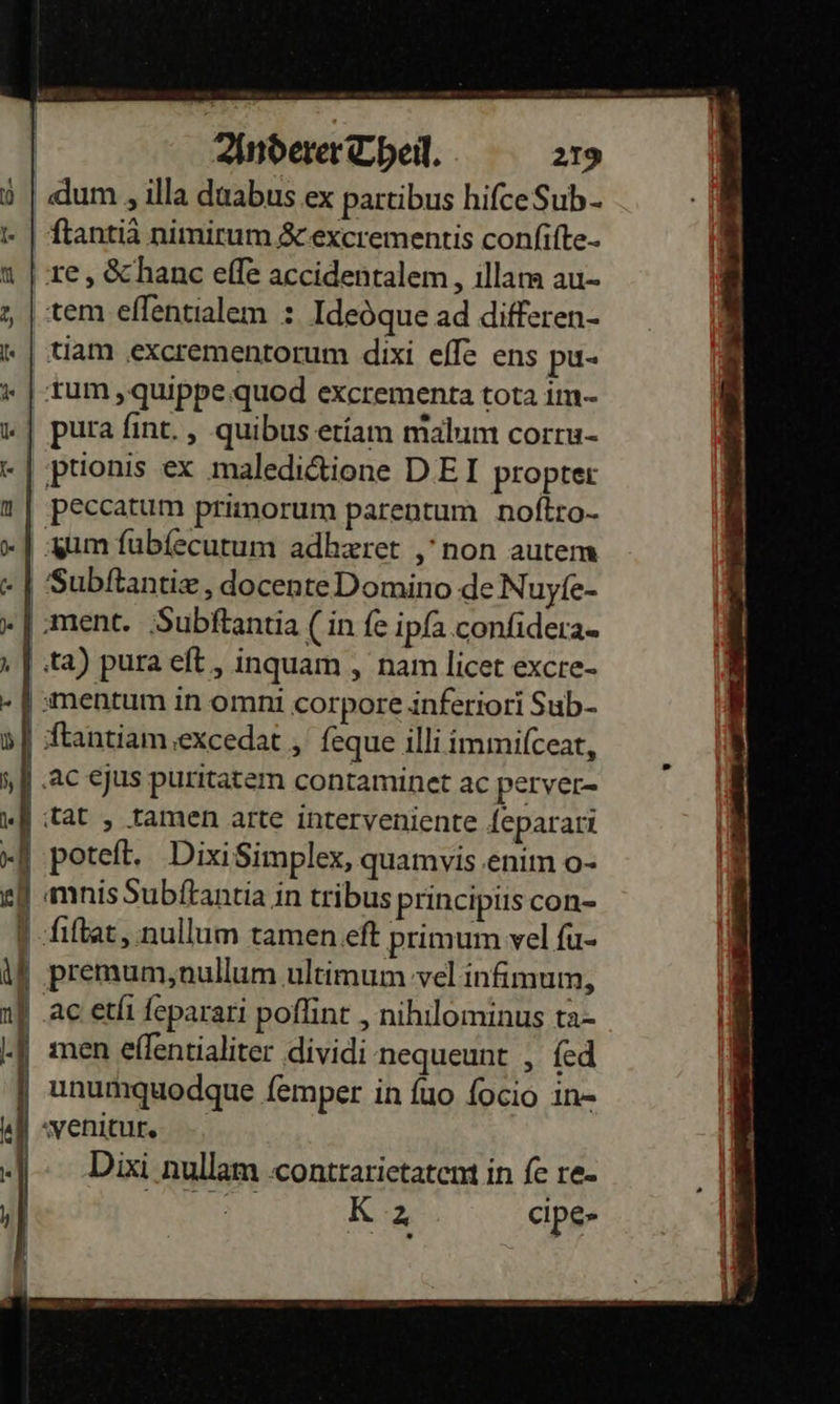   D F   Anderer Cheil. 219 dum ,illa duabus ex partibus hifceSub- ftantia nimirtum &amp;-excrementis confifte- re, Schanc eſſe accidentalem, illam au- tem ellentialem : Ideöque ad differen- tiam ‚excrementorum dixi efle ens pu- rum, quippe quod excrementa tota im- ‚ptionis ex maledidtione DEI propter Subſtantiæ, docente Domino de Nuyfe- poteft. Dixi Simplex, quamyvis ‚enim o- men eflentialiter dividi nequeunt , fed unumquodque femper in fuo focio in- Dixi nullam contrarietatem in ſe re⸗ | Kz cipe-  